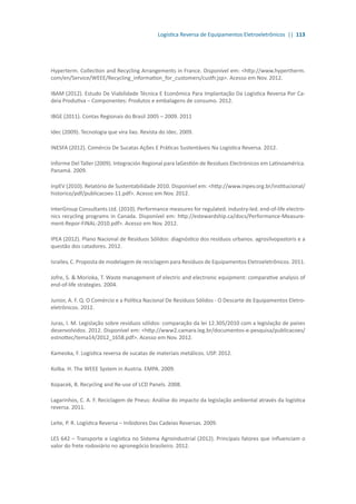 Logística Reversa de Equipamentos Eletroeletrônicos || 113
Hyperterm. Collection and Recycling Arrangements in France. Disponível em: <http://www.hypertherm.
com/en/Service/WEEE/Recycling_information_for_customers/custfr.jsp>. Acesso em Nov. 2012.
IBAM (2012). Estudo De Viabilidade Técnica E Econômica Para Implantação Da Logística Reversa Por Ca-
deia Produtiva – Componentes: Produtos e embalagens de consumo. 2012.
IBGE (2011). Contas Regionais do Brasil 2005 – 2009. 2011
Idec (2009). Tecnologia que vira lixo. Revista do Idec. 2009.
INESFA (2012). Comércio De Sucatas Ações E Práticas Sustentáveis Na Logística Reversa. 2012.
Informe Del Taller (2009). Integración Regional para laGestión de Residuos Electrónicos em Latinoamérica.
Panamá. 2009.
InpEV (2010). Relatório de Sustentabilidade 2010. Disponível em: <http://www.inpev.org.br/institucional/
historico/pdf/publicacoes-11.pdf>. Acesso em Nov. 2012.
InterGroup Consultants Ltd. (2010). Performance measures for regulated. industry-led. end-of-life electro-
nics recycling programs in Canada. Disponível em: http://estewardship.ca/docs/Performance-Measure-
ment-Repor-FINAL-2010.pdf>. Acesso em Nov. 2012.
IPEA (2012). Plano Nacional de Resíduos Sólidos: diagnóstico dos resíduos urbanos. agrosilvopastoris e a
questão dos catadores. 2012.
Israilev, C. Proposta de modelagem de reciclagem para Resíduos de Equipamentos Eletroeletrônicos. 2011.
Jofre, S. & Morioka, T. Waste management of electric and electronic equipment: comparative analysis of
end-of-life strategies. 2004.
Junior, A. F. Q. O Comércio e a Política Nacional De Resíduos Sólidos - O Descarte de Equipamentos Eletro-
eletrônicos. 2012.
Juras, I. M. Legislação sobre resíduos sólidos: comparação da lei 12.305/2010 com a legislação de países
desenvolvidos. 2012. Disponível em: <http://www2.camara.leg.br/documentos-e-pesquisa/publicacoes/
estnottec/tema14/2012_1658.pdf>. Acesso em Nov. 2012.
Kameoka, F. Logística reversa de sucatas de materiais metálicos. USP. 2012.
Kolba. H. The WEEE System in Austria. EMPA. 2009.
Kopacek, B. Recycling and Re-use of LCD Panels. 2008.
Lagarinhos, C. A. F. Reciclagem de Pneus: Análise do impacto da legislação ambiental através da logística
reversa. 2011.
Leite, P. R. Logística Reversa – Inibidores Das Cadeias Reversas. 2009.
LES 642 – Transporte e Logística no Sistema Agroindustrial (2012). Principais fatores que influenciam o
valor do frete rodoviário no agronegócio brasileiro. 2012.
 