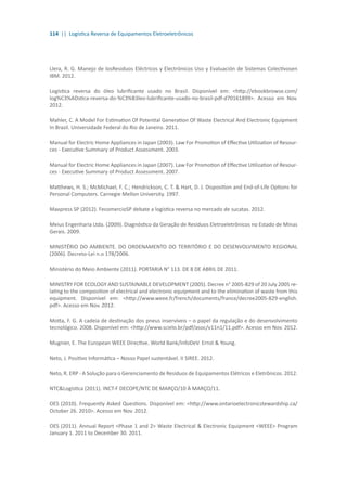 114 || Logística Reversa de Equipamentos Eletroeletrônicos
Llera, R. G. Manejo de losResiduos Eléctricos y Electrónicos Uso y Evaluación de Sistemas Colectivosen
IBM. 2012.
Logística reversa do óleo lubrificante usado no Brasil. Disponível em: <http://ebookbrowse.com/
log%C3%ADstica-reversa-do-%C3%B3leo-lubrificante-usado-no-brasil-pdf-d70161899>. Acesso em Nov.
2012.
Mahler, C. A Model For Estimation Of Potential Generation Of Waste Electrical And Electronic Equipment
In Brazil. Universidade Federal do Rio de Janeiro. 2011.
Manual for Electric Home Appliances in Japan (2003). Law For Promotion of Effective Utilization of Resour-
ces - Executive Summary of Product Assessment. 2003.
Manual for Electric Home Appliances in Japan (2007). Law For Promotion of Effective Utilization of Resour-
ces - Executive Summary of Product Assessment. 2007.
Matthews, H. S.; McMichael, F. C.; Hendrickson, C. T. & Hart, D. J. Disposition and End-of-Life Options for
Personal Computers. Carnegie Mellon University. 1997.
Maxpress SP (2012). FecomercioSP debate a logística reversa no mercado de sucatas. 2012.
Meius Engenharia Ltda. (2009). Diagnóstico da Geração de Resíduos Eletroeletrônicos no Estado de Minas
Gerais. 2009.
MINISTÉRIO DO AMBIENTE. DO ORDENAMENTO DO TERRITÓRIO E DO DESENVOLVIMENTO REGIONAL
(2006). Decreto-Lei n.o 178/2006.
Ministério do Meio Ambiente (2011). PORTARIA N° 113. DE 8 DE ABRIL DE 2011.
MINISTRY FOR ECOLOGY AND SUSTAINABLE DEVELOPMENT (2005). Decree n° 2005-829 of 20 July 2005 re-
lating to the composition of electrical and electronic equipment and to the elimination of waste from this
equipment. Disponível em: <http://www.weee.fr/french/documents/france/decree2005-829-english.
pdf>. Acesso em Nov. 2012.
Motta, F. G. A cadeia de destinação dos pneus inservíveis – o papel da regulação e do desenvolvimento
tecnológico. 2008. Disponível em: <http://www.scielo.br/pdf/asoc/v11n1/11.pdf>. Acesso em Nov. 2012.
Mugnier, E. The European WEEE Directive. World Bank/InfoDeV. Ernst & Young.
Neto, J. Positivo Informática – Nosso Papel sustentável. II SIREE. 2012.
Neto, R. ERP - A Solução para o Gerenciamento de Resíduos de Equipamentos Elétricos e Eletrônicos. 2012.
NTC&Logística (2011). INCT-F DECOPE/NTC DE MARÇO/10 À MARÇO/11.
OES (2010). Frequently Asked Questions. Disponível em: <http://www.ontarioelectronicstewardship.ca/
October 26. 2010>. Acesso em Nov. 2012.
OES (2011). Annual Report <Phase 1 and 2> Waste Electrical & Electronic Equipment <WEEE> Program
January 1. 2011 to December 30. 2011.
 