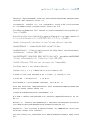 Logística Reversa de Equipamentos Eletroeletrônicos || 115
Öko-Institute.V. and Green Advocacy Ghana (2010). Socio-economic assessment and feasibility study on
sustainable e-waste management in Ghana. 2010.
Ontário Electronics Stewardship (2011). 2011: Positive Program Outcomes. a year in review. Disponível
em: <http://www.ontarioelectronicstewardship.ca/>. Acesso em Nov. 2012.
Ontario ElectronicsStewardships (2012). Disponível em: <http://www.ontarioelectronicstewardship.ca/>.
Acesso em Nov. 2012.
Ontario MinistryoftheEnvironment (2012). Who Does What. Disponível em: <http://www.ene.gov.on.ca/
environment/en/subject/waste_diversion/STDPROD_078592.html>. Acesso em Nov. 2012.
Parikka, J. Medianatures: The materiality of Information Technology in Electronic Waste. 2011.
PARLAMENTO EUROPEU E CONSELHO (2003). DIRECTIVA 2002/95/CE. 2003.
PARLAMENTO EUROPEU E CONSELHO (2003). DIRECTIVA 2002/96/CE - Relativa aos resíduos de equipa-
mentos eléctricos e electrónicos <REEE>. 2003.
PARLAMENTO EUROPEU E CONSELHO (2003). DIRECTIVA 2003/108/CE - Altera a Directiva 2002/96/CE
relativa aos resíduos de equipamentos eléctricos e electrónicos <REEE>. 2003.
Peralta, G. L. &Fontanos, P. M. E-waste issues and measures in the Philippines. 2006.
Pinto, T. de P. Aspectos da coleta seletiva no Brasil. 2007.
PORTARIA CAT Nº 92. DE 03 DE DEZEMBRO DE 2001. D.O.E de 05/11/2011. 2011.
PORTARIA INTERMINISTERIAL MME/MMA Nº 464. DE 29.8.2007. D.O.U. de 30.8.2007. 2007.
PORTARIA No- 5. DE 9 DE MAIO DE 2012. D.O.U n° 90. 2012.
Porto Digital (2011). Contribuições Para O Planejamento E Gestão De REEE. 2011.
Prinde Water House Coopers (2008). ReverseLogistics - How to realise an agile and efficient reverse chain
within the Consumer Electronics industry. 2008.
Quintinho, M. Sustentabilidade Philips – Logística Reversa. 2010.
REAL DECRETO 208/2005. sobre aparatos eléctricos y electrónicos y La gestión de sus resíduos. BOE num.
49. 2005.
Reciclanip (2012). A importância da coleta e destinação adequada dos pneus inservíveis. Disponível em:
<http://www.reciclanip.com.br/v3/sala-imprensa/press-kit>. Acesso em Nov. 2012.
Reciclanip (2012). Evolução dos Pontos de Coleta. Disponível em: <http://www.reciclanip.com.br/v3/pon-
tos-de-coleta-evolucao>. Acesso em Nov. 2012.
RecycleYourElectronics. 2012. Disponível em: <http://www.recycleyourelectronics.ca/>. Acesso em Nov.
2012.
 
