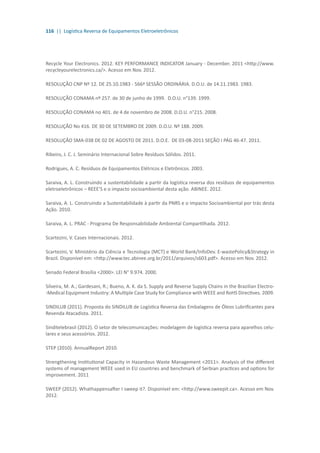 116 || Logística Reversa de Equipamentos Eletroeletrônicos
Recycle Your Electronics. 2012. KEY PERFORMANCE INDICATOR January - December. 2011 <http://www.
recycleyourelectronics.ca/>. Acesso em Nov. 2012.
RESOLUÇÃO CNP Nº 12. DE 25.10.1983 - 566ª SESSÃO ORDINÁRIA. D.O.U. de 14.11.1983. 1983.
RESOLUÇÃO CONAMA nº 257. de 30 de junho de 1999. D.O.U. n°139. 1999.
RESOLUÇÃO CONAMA no 401. de 4 de novembro de 2008. D.O.U. n°215. 2008.
RESOLUÇÃO No 416. DE 30 DE SETEMBRO DE 2009. D.O.U. Nº 188. 2009.
RESOLUÇÃO SMA-038 DE 02 DE AGOSTO DE 2011. D.O.E. DE 03-08-2011 SEÇÃO I PÁG 46-47. 2011.
Ribeiro, J. C. J. Seminário Internacional Sobre Resíduos Sólidos. 2011.
Rodrigues, A. C. Resíduos de Equipamentos Elétricos e Eletrônicos. 2003.
Saraiva, A. L. Construindo a sustentabilidade a partir da logística reversa dos resíduos de equipamentos
eletroeletrônicos – REEE’S e o impacto socioambiental desta ação. ABINEE. 2012.
Saraiva, A. L. Construindo a Sustentabilidade à partir da PNRS e o Impacto Socioambiental por trás desta
Ação. 2010.
Saraiva, A. L. PRAC - Programa De Responsabilidade Ambiental Compartilhada. 2012.
Scartezini, V. Cases Internacionais. 2012.
Scartezini, V. Ministério da Ciência e Tecnologia (MCT) e World Bank/InfoDev. E-wastePolicy&Strategy in
Brazil. Disponível em: <http://www.tec.abinee.org.br/2011/arquivos/s603.pdf>. Acesso em Nov. 2012.
Senado Federal Brasília <2000>. LEI N° 9.974. 2000.
Silveira, M. A.; Gardesani, R.; Bueno, A. K. da S. Supply and Reverse Supply Chains in the Brazilian Electro-
-Medical Equipment Industry: A Multiple Case Study for Compliance with WEEE and RoHS Directives. 2009.
SINDILUB (2011). Proposta do SINDILUB de Logística Reversa das Embalagens de Óleos Lubrificantes para
Revenda Atacadista. 2011.
Sinditelebrasil (2012). O setor de telecomunicações: modelagem de logística reversa para aparelhos celu-
lares e seus acessórios. 2012.
STEP (2010). AnnualReport 2010.
Strengthening Institutional Capacity in Hazardous Waste Management <2011>. Analysis of the different
systems of management WEEE used in EU countries and benchmark of Serbian practices and options for
improvement. 2011
SWEEP (2012). Whathappensafter I sweep it?. Disponível em: <http://www.sweepit.ca>. Acesso em Nov.
2012.
 