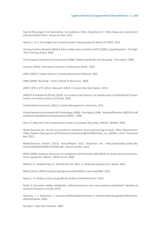 Logística Reversa de Equipamentos Eletroeletrônicos || 117
Taux de Recyclage et de Valorisation. Eco-systèmes. 2012. Dispónível em: <http://www.eco-systemes.fr/
swf/valorisation.html>. Acesso em Nov. 2012.
Tenório, J. A. S. Tecnologias Para Caracterização E Recuperação De Metais Em REEE. 2012.
The Basel Action Network (BAN) & Silicon Valley Toxics Coalition (SVTC) (2002). Exporting Harm: The High-
-Tech Trashing of Asia. 2002.
The European Commission Environment (2008). Optimising Markets for Recycling - Final report. 2008.
Umicore (2010). International Seminar on Electronic Waste. 2010.
UNEP (2007). E-waste Volume I: InventoryAssessment Manual. 2007.
UNEP (2009). Recycling – From E-Waste To Resources. 2009.
UNEP / DTIE / IETC (2011). Manual 3: WEEE / E-waste Take Back System. 2011.
UNESCO & Plataforma RELAC (2010). Los resíduos electrónicos: Um desafio para La Sociedad Del Conoci-
miento em América Latina y El Caribe. 2010.
United NationsUniversity (2011). E-waste Management in Germany. 2011.
United NationsUniversityand AEA Technology (2008). Final Report 2008 - ReviewofDirective 2002/96 onW
asteElectricalandElectronicEquiupment<WEEE>. 2008.
Varin, B. &Roinat P. The Entrepreneur’s Guide to Computer Recycling. UNESCO. ADEME. 2008.
Waste Diversion Act An Act to promote the reduction. reuse and recycling of waste. 2002. Disponívelem:
<http://www.e-laws.gov.on.ca/html/source/statutes/english/2002/elaws_src_s02006_e.htm>. Acessoem
Nov. 2012.
WasteDiversion Ontario (2011). AnnualReport 2011. Disponível em: <http://www.wdo.ca/files/do-
main4116/WDO%202011%20AR.pdf>. Acesso em Nov. 2012.
WEEE (2008). Guidance document on compliance with Directive 2002/96/EC on waste electrical and elec-
tronic equipment <WEEE>. WEEE Forum. 2008.
Widmer, R.; Oswald-Krapf, H.; Schnellmann M.; Boni, H. Global perspectives on e-waste. 2005.
WRAP (2012). WRAP funded projectgivesrecycled WEEE a new leaseoflife. 2012.
Xavier, L. H. Cadeias cíclicas na gestão de resíduos eletroeletrônicos. 2012.
Xavier, S. Cocriando cidades inteligentes. indústria reversa e uma nova economia sustentável - desafios do
consumo inclusivo e circular. 2012.
Yeomans, J. S. &Günalay, Y. UnsustainableParadoxesInherent in theInternationalLegislationofElectroni-
cWasteDisposal. 2009.
Yoshida, F. High-Tech Pollution. 1994.
 