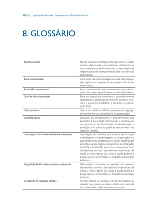 118 || Logística Reversa de Equipamentos Eletroeletrônicos
8. GLOSSÁRIO
Acordo setorial Ato de natureza contratual firmado entre o poder
público e fabricantes, importadores, distribuidores
ou comerciantes, tendo em vista a implantação da
responsabilidade compartilhada pelo ciclo de vida
do produto;
Área contaminada Local onde há contaminação causada pela disposi-
ção, regular ou irregular, de quaisquer substâncias
ou resíduos;
Área órfã contaminada Área contaminada cujos responsáveis pela dispo-
sição não sejam identificáveis ou individualizáveis;
Ciclo de vida do produto Série de etapas que envolvem o desenvolvimento
do produto, a obtenção de matérias-primas e insu-
mos, o processo produtivo, o consumo e a dispo-
sição final;
Coleta seletiva Coleta de resíduos sólidos previamente segrega-
dos conforme sua constituição ou composição;
Controle social Conjunto de mecanismos e procedimentos que
garantam à sociedade informações e participação
nos processos de formulação, implementação e
avaliação das políticas públicas relacionadas aos
resíduos sólidos;
Destinação final ambientalmente adequada Destinação de resíduos que inclui a reutilização,
a reciclagem, a compostagem, a recuperação e o
aproveitamento energético ou outras destinações
admitidas pelos órgãos competentes do SISNAMA,
do SNVS e do SUASA, entre elas a disposição final,
observando normas operacionais específicas de
modo a evitar danos ou riscos à saúde pública e
à segurança e a minimizar os impactos ambientais
adversos;
Disposição final ambientalmente adequada Distribuição ordenada de rejeitos em aterros,
observando normas operacionais específicas de
modo a evitar danos ou riscos à saúde pública e
à segurança e a minimizar os impactos ambientais
adversos;
Geradores de resíduos sólidos Pessoas físicas ou jurídicas, de direito público ou
privado, que geram resíduos sólidos por meio de
suas atividades, nelas incluído o consumo;
 