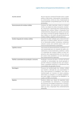 Logística Reversa de Equipamentos Eletroeletrônicos || 119
Acordo setorial Ato de natureza contratual firmado entre o poder
público e fabricantes, importadores, distribuidores
ou comerciantes, tendo em vista a implantação da
responsabilidade compartilhada pelo ciclo de vida
do produto;
Gerenciamento de resíduos sólidos Conjunto de ações exercidas, direta ou indireta-
mente, nas etapas de coleta, transporte, transbor-
do, tratamento e destinação final ambientalmente
adequada dos resíduos sólidos e disposição final
ambientalmente adequada dos rejeitos, de acordo
com plano municipal de gestão integrada de resí-
duos sólidos ou com plano de gerenciamento de
resíduos sólidos, exigidos na forma desta Lei;
Gestão integrada de resíduos sólidos Conjunto de ações voltadas para a busca de solu-
ções para os resíduos sólidos, de forma a conside-
rar as dimensões política, econômica, ambiental,
cultural e social, com controle social e sob a pre-
missa do desenvolvimento sustentável;
Logística reversa Instrumento de desenvolvimento econômico e so-
cial caracterizado por um conjunto de ações, pro-
cedimentos e meios destinados a viabilizar a coleta
e a restituição dos resíduos sólidos ao setor em-
presarial, para reaproveitamento, em seu ciclo ou
em outros ciclos produtivos, ou outra destinação
final ambientalmente adequada;
Padrões sustentáveis de produção e consumo Produção e consumo de bens e serviços de forma
a atender as necessidades das atuais gerações e
permitir melhores condições de vida, sem compro-
meter a qualidade ambiental e o atendimento das
necessidades das gerações futuras;
Reciclagem Processo de transformação dos resíduos sólidos
que envolve a alteração de suas propriedades fí-
sicas, físico-químicas ou biológicas, com vistas à
transformação em insumos ou novos produtos,
observadas as condições e os padrões estabeleci-
dos pelos órgãos competentes do SISNAMA e, se
couber, do SNVS e do SUASA;
Rejeitos Resíduos sólidos que, depois de esgotadas todas
as possibilidades de tratamento e recuperação
por processos tecnológicos disponíveis e economi-
camente viáveis, não apresentem outra possibili-
dade que não a disposição final ambientalmente
adequada;
 