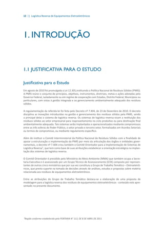 12 || Logística Reversa de Equipamentos Eletroeletrônicos
1. INTRODUÇÃO
1.1 JUSTIFICATIVA PARA O ESTUDO
Justificativa para o Estudo
Em agosto de 2010 foi promulgada a Lei 12.305,instituindo a Política Nacional de Resíduos Sólidos (PNRS).
A PNRS reúne o conjunto de princípios, objetivos, instrumentos, diretrizes, metas e ações adotadas pelo
Governo Federal, isoladamente ou em regime de cooperação com Estados, Distrito Federal, Municípios ou
particulares, com vistas à gestão integrada e ao gerenciamento ambientalmente adequado dos resíduos
sólidos.
A regulamentação da referida lei foi feita pelo Decreto nº 7.404, de 23 de Dezembro de 2010. O decreto
disciplina as inovações introduzidas na gestão e gerenciamento dos resíduos sólidos pela PNRS, sendo
a principal delas o sistema de logística reversa. Os sistemas de logística reversa visam a restituição dos
resíduos sólidos ao setor empresarial para reaproveitamento no ciclo produtivo ou para destinação final
ambientalmente adequada. Tais sistemas serão implantados e operacionalizados mediante compromissos
entre as três esferas do Poder Público, o setor privado e terceiro setor, formalizados em Acordos Setoriais
ou termos de compromisso, ou mediante regulamento específico.
Além de instituir o Comitê Interministerial da Política Nacional de Resíduos Sólidos com a finalidade de
apoiar a estruturação e implementação da PNRS por meio da articulação dos órgãos e entidades gover-
namentais, o decreto nº 7.404 criou também o Comitê Orientador para a Implementação de Sistemas de
Logística Reversa¹ , que tem como base de suas atribuições estabelecer a orientação estratégica na implan-
tação dos sistemas de logística reversa.
O Comitê Orientador é presidido pelo Ministério do Meio-Ambiente (MMA) que também ocupa a Secre-
taria-Executiva e é assessorado por um Grupo Técnico de Assessoramento (GTA) composto por represen-
tantes de outros cinco ministérios que por sua vez constituiu o Grupo de Trabalho Temático – Eletroeletrô-
nicos, que presta suporte na tomada de decisões através de análises, estudos e propostas sobre matéria
relacionada aos resíduos de equipamentos eletroeletrônico.
Entre as atribuições do Grupo de Trabalho Temático destaca-se a elaboração de uma proposta de
modelagem para a logística reversa dos resíduos de equipamentos eletroeletrônicos - conteúdo este apre-
sentado no presente documento.
¹Regido conforme estabelecido pela PORTARIA N° 113, DE 8 DE ABRIL DE 2011
 