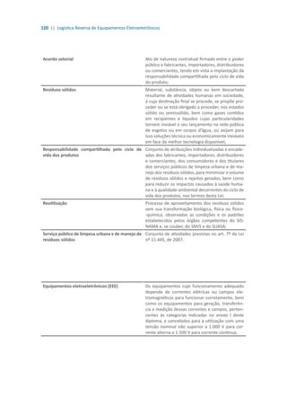 120 || Logística Reversa de Equipamentos Eletroeletrônicos
Acordo setorial Ato de natureza contratual firmado entre o poder
público e fabricantes, importadores, distribuidores
ou comerciantes, tendo em vista a implantação da
responsabilidade compartilhada pelo ciclo de vida
do produto;
Resíduos sólidos Material, substância, objeto ou bem descartado
resultante de atividades humanas em sociedade,
a cuja destinação final se procede, se propõe pro-
ceder ou se está obrigado a proceder, nos estados
sólido ou semissólido, bem como gases contidos
em recipientes e líquidos cujas particularidades
tornem inviável o seu lançamento na rede pública
de esgotos ou em corpos d’água, ou exijam para
isso soluções técnica ou economicamente inviáveis
em face da melhor tecnologia disponível;
Responsabilidade compartilhada pelo ciclo de
vida dos produtos
Conjunto de atribuições individualizadas e encade-
adas dos fabricantes, importadores, distribuidores
e comerciantes, dos consumidores e dos titulares
dos serviços públicos de limpeza urbana e de ma-
nejo dos resíduos sólidos, para minimizar o volume
de resíduos sólidos e rejeitos gerados, bem como
para reduzir os impactos causados à saúde huma-
na e à qualidade ambiental decorrentes do ciclo de
vida dos produtos, nos termos desta Lei;
Reutilização Processo de aproveitamento dos resíduos sólidos
sem sua transformação biológica, física ou físico-
-química, observadas as condições e os padrões
estabelecidos pelos órgãos competentes do SIS-
NAMA e, se couber, do SNVS e do SUASA;
Serviço público de limpeza urbana e de manejo de
resíduos sólidos
Conjunto de atividades previstas no art. 7º da Lei
nº 11.445, de 2007.
Equipamentos eletroeletrônicos (EEE) Os equipamentos cujo funcionamento adequado
depende de correntes elétricas ou campos ele-
tromagnéticos para funcionar corretamente, bem
como os equipamentos para geração, transferên-
cia e medição dessas correntes e campos, perten-
centes às categorias indicadas no anexo I deste
diploma, e concebidos para a utilização com uma
tensão nominal não superior a 1.000 V para cor-
rente alterna e 1.500 V para corrente contínua;
 