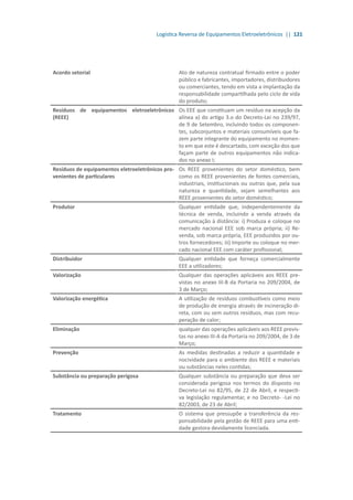 Logística Reversa de Equipamentos Eletroeletrônicos || 121
Acordo setorial Ato de natureza contratual firmado entre o poder
público e fabricantes, importadores, distribuidores
ou comerciantes, tendo em vista a implantação da
responsabilidade compartilhada pelo ciclo de vida
do produto;
Resíduos de equipamentos eletroeletrônicos
(REEE)
Os EEE que constituam um resíduo na acepção da
alínea a) do artigo 3.o do Decreto-Lei no 239/97,
de 9 de Setembro, incluindo todos os componen-
tes, subconjuntos e materiais consumíveis que fa-
zem parte integrante do equipamento no momen-
to em que este é descartado, com exceção dos que
façam parte de outros equipamentos não indica-
dos no anexo I;
Resíduos de equipamentos eletroeletrônicos pro-
venientes de particulares
Os REEE provenientes do setor doméstico, bem
como os REEE provenientes de fontes comerciais,
industriais, institucionais ou outras que, pela sua
natureza e quantidade, sejam semelhantes aos
REEE provenientes do setor doméstico;
Produtor Qualquer entidade que, independentemente da
técnica de venda, incluindo a venda através da
comunicação à distância: i) Produza e coloque no
mercado nacional EEE sob marca própria; ii) Re-
venda, sob marca própria, EEE produzidos por ou-
tros fornecedores; iii) Importe ou coloque no mer-
cado nacional EEE com caráter profissional;
Distribuidor Qualquer entidade que forneça comercialmente
EEE a utilizadores;
Valorização Qualquer das operações aplicáveis aos REEE pre-
vistas no anexo III-B da Portaria no 209/2004, de
3 de Março;
Valorização energética A utilização de resíduos combustíveis como meio
de produção de energia através de incineração di-
reta, com ou sem outros resíduos, mas com recu-
peração de calor;
Eliminação qualquer das operações aplicáveis aos REEE previs-
tas no anexo III-A da Portaria no 209/2004, de 3 de
Março;
Prevenção As medidas destinadas a reduzir a quantidade e
nocividade para o ambiente dos REEE e materiais
ou substâncias neles contidas;
Substância ou preparação perigosa Qualquer substância ou preparação que deva ser
considerada perigosa nos termos do disposto no
Decreto-Lei no 82/95, de 22 de Abril, e respecti-
va legislação regulamentar, e no Decreto- -Lei no
82/2003, de 23 de Abril;
Tratamento O sistema que pressupõe a transferência da res-
ponsabilidade pela gestão de REEE para uma enti-
dade gestora devidamente licenciada.
 