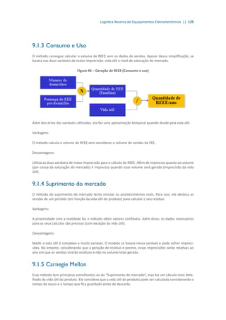 Logística Reversa de Equipamentos Eletroeletrônicos || 125
9.1.3	Consumo e Uso
O método consegue calcular o volume de REEE sem os dados de vendas. Apesar dessa simplificação, se
baseia nas duas variáveis de maior imprecisão: vida útil e nível de saturação do mercado.
Figura 46 – Geração de REEE (Consumo e uso)
Além dos erros das variáveis utilizadas, ela faz uma aproximação temporal quando divide pela vida útil.
Vantagens:
O método calcula o volume de REEE sem considerar o volume de vendas de EEE.
Desvantagens:
Utiliza as duas variáveis de maior imprecisão para o cálculo do REEE. Além de impreciso quanto ao volume
(por causa da saturação do mercado) é impreciso quando esse volume será gerado (imprecisão da vida
útil).
9.1.4	Suprimento do mercado
O método do suprimento do mercado tenta simular os acontecimentos reais. Para isso, ele desloca as
vendas de um período (em função da vida útil do produto) para calcular o seu resíduo.
Vantagens:
A proximidade com a realidade faz o método obter valores confiáveis. Além disso, os dados necessários
para os seus cálculos são precisos (com exceção da vida útil).
Desvantagens:
Medir a vida útil é complexo e muito variável. O modelo se baseia nessa variável e pode sofrer impreci-
sões. No entanto, considerando que a geração de resíduo é perene, essas imprecisões serão relativas ao
ano em que as vendas virarão resíduos e não no volume total gerado.
9.1.5	Carnegie Mellon
Esse método tem princípios semelhantes ao do “Suprimento do mercado”, mas faz um cálculo mais deta-
lhado da vida útil do produto. Ele considera que a vida útil do produto pode ser calculada considerando o
tempo de reuso e o tempo que fica guardado antes do descarte.
 