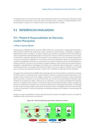 Logística Reversa de Equipamentos Eletroeletrônicos || 127
Considerando que os erros de volume são mais impactantes do que os erros temporais, foram priorizados
os métodos que minimizavam os erros de volume. Posteriormente, analisou-se a disponibilidade e preci-
são dos dados e escolheu-se o modelo 4 como o mais adequado para o estudo.
9.2	 REFERÊNCIAS ANALISADAS
9.2.1	Modelo A: Responsabilidade do Fabricante,
modelo Monopolista
a. Pilhas e baterias (Brasil)
A Resolução do CONAMA 401 foi criada em 2008 e define que os fabricantes e importadores de pilhas e
baterias devem implementar sistemas de coleta, transporte, armazenamento, reutilização, reciclagem e
disposição final de seus produtos. As pilhas e baterias que atendem aos padrões mínimos de substâncias
tóxicas estabelecidos pela legislação podem ser dispostas em aterros sanitários juntamente com os resídu-
os domiciliares, enquanto aquelas que não atendem a esses padrões, bem como os produtos eletroeletrô-
nicos que as contenham integradas em sua estrutura de forma insubstituível, devem ser devolvidas pelos
usuários aos estabelecimentos que as comercializam ou à rede de assistência técnica autorizada pelas res-
pectivas indústrias. Para que os consumidores consigam distinguir o tipo de descarte que devem adotar, é
obrigatória a identificação na embalagem do produto com o respectivo logo dos fabricantes. Em geral, os
materiais produzidos na reciclagem de baterias são cádmio com pureza superior à 99,95%, que é vendido
para as empresas que produzem baterias, e níquel e ferro, utilizados na fabricação de aço inoxidável.
O programa de recolhimento da ABINEE (Associação Brasileira da Indústria Elétrica e Eletrônica) começou
em 2010, visando o recolhimento de resíduos de pilhas, baterias e equipamentos eletroeletrônicos. A re-
ciclagem desses materiais inclui dois estágios importantes: o recebimento das pilhas usadas e devolvidas
pelo consumidor ao comércio e seu encaminhamento, por meio de uma transportadora certificada, espe-
cializada em transporte de pilhas e baterias de uso doméstico, a uma empresa devidamente licenciada,
que faz a reciclagem desses resíduos. O custo do transporte e destinação de todas as pilhas recebidas nos
pontos de recebimento é rateado entre as empresas fabricantes e importadoras das pilhas. A verificação
do não cumprimento das exigências previstas na resolução resulta na obrigação de recolhimento de todos
os lotes em desacordo. O sucesso da operação é diretamente proporcional à adesão e conscientização do
consumidor.
As figuras a seguir exemplificam as etapas aplicadas durante o processo de logística reversa e as responsa-
bilidades de cada um dos atores do processo:
Figura 48 - Fluxo de Operações para Pilhas e Baterias no Brasil
 