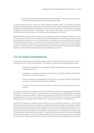 Logística Reversa de Equipamentos Eletroeletrônicos || 17
6.	 Dar disposição final ambientalmente adequada aos resíduos e rejeitos oriundos dos serviços
públicos de limpeza urbana e de manejo de resíduos sólidos.
Se ao longo desse processo, o titular do serviço público de limpeza urbana e de manejo de resíduos
sólidos, por acordo setorial ou termo de compromisso firmado com o setor empresarial, encarregar-se de
atividades de responsabilidade dos fabricantes, importadores, distribuidores e comerciantes nos sistemas
de logística reversa dos produtos e embalagens a que se refere este artigo, as ações do poder público
serão devidamente remuneradas, na forma previamente acordada entre as partes.
O grande desafio da logística reversa reside no custo associado à operacionalização do sistema em um país
de extensão continental e com suas particulares complexidades logísticas. É sabido que qualquer sistema
que seja estabelecido incorrerá em maiores dispêndios, ora tratados como custos quando apreciados sob
a ótica puramente econômica, ora encarados com investimento necessário para um mundo sustentável.
Um olhar mais atento e consciente a essa questão indica que o aparente aumento de custo não configura
de fato um aumento, mas sim a antecipação de custos que incorreriam no futuro para remediar o impacto
negativo ao meio-ambiente causado pelo descarte inadequado de resíduos.
1.2.2	O resíduo eletroeletrônico
Equipamentos eletroeletrônicos são todos aqueles produtos cujo funcionamento depende do uso de cor-
rente elétrica ou de campos eletromagnéticos. Eles podem ser divididos em quatro categorias amplas:
»» Linha Branca: refrigeradores e congeladores, fogões, lavadoras de roupa e louça, secadoras,
condicionadores de ar;
»» Linha Marrom: monitores e televisores de tubo, plasma, LCD e LED, aparelhos de DVD e VHS,
equipamentos de áudio, filmadoras;
»» Linha Azul: batedeiras, liquidificadores, ferros elétricos, furadeiras, secadores de cabelo, es-
premedores de frutas, aspiradores de pó, cafeteiras;
»» Linha Verde: computadores desktop e laptops, acessórios de informática, tablets e telefones
celulares.
Ao fim de sua vida útil, esses produtos passam a ser considerados resíduos de equipamentos eletroeletrô-
nicos (REEE). Idealmente, só chegam a esse ponto uma vez esgotadas todas as possibilidades de reparo,
atualização ou reuso. Alguns deles, notadamente os equipamentos de telecomunicações, têm um ciclo de
obsolescência mais curto. Em outras palavras, devido à introdução de novas tecnologias ou à indisponibi-
lidade de peças de reposição, eles são substituídos - e portanto descartados - mais rapidamente.
Os REEE são compostos por materiais diversos: plásticos, vidros, componentes eletrônicos, mais de vinte
tipos de metais pesados e outros. Estes materiais estão frequentemente dispostos em camadas e subcom-
ponentes afixados por solda ou cola. Alguns equipamentos ainda recebem jatos de substâncias químicas
específicas para finalidades diversas como proteção contra corrosão ou retardamento de chamas. A con-
centração de cada material pode ser microscópica ou de grande escala. A extração de cada um deles exige
um procedimento diferenciado. Deste modo, sua separação para processamento e eventual reciclagem
tem uma complexidade, um custo e um impacto muito maiores do que aqueles exemplos mais conhecidos
de recolhimento e tratamento de resíduos, como é o caso das latas de alumínio, garrafas de vidro e outros.
 