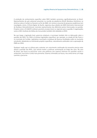 Logística Reversa de Equipamentos Eletroeletrônicos || 21
A produção de conhecimento específico sobre REEE também aumentou significativamente no Brasil.
Representantes do país estiveram presentes na reunião da plataforma RELAC (Resíduos Eletrônicos na
América Latina e Caribe) no Panamá, ao fim de 2009. Um número crescente de pesquisas acadêmicas tem
investigado o tema. O Porto Digital, de Recife, organizou duas edições do SIREE (Seminário Internacional
de Resíduos Eletroeletrônicos), reunindo representantes das diferentes partes interessadas na questão.
Projetos como o CE-WASTE analisam possíveis arranjos locais ou regionais para a questão. E organizações
como o IDEC (Instituto de Defesa do Consumidor) também têm debatido os REEE.
No que tange a legislação local, governos estaduais e municipais também têm se debruçado sobre a
questão dos REEE. Em 2010, já existiam legislações específicas, por exemplo, no estado de São Paulo e
no município de Curitiba. Legislativos municipais e estaduais de diversas localidades estão no momento
estudando, debatendo ou tramitando projetos específicos, naturalmente acelerados com a aprovação da
PNRS em 2010.
Qualquer nação que se esforça para sustentar um crescimento continuado da economia precisa estar
atenta à questão dos REEE, cujo volume tende a continuar aumentando ao longo dos anos. No caso
do Brasil, que busca se posicionar como uma potência com especial interesse em questões sociais e
ambientais, esse tema é ainda mais premente. Estamos orientados ao futuro, mas ainda temos um longo
caminho a percorrer.
 