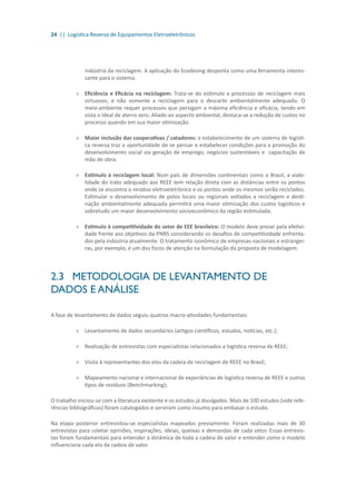 24 || Logística Reversa de Equipamentos Eletroeletrônicos
indústria da reciclagem. A aplicação do Ecodesing desponta como uma ferramenta interes-
sante para o sistema.
»» Eficiência e Eficácia na reciclagem: Trata-se do estímulo a processos de reciclagem mais
virtuosos, e não somente a reciclagem para o descarte ambientalmente adequado. O
meio-ambiente requer processos que persigam a máxima eficiência e eficácia, tendo em
vista o ideal de aterro zero. Aliado ao aspecto ambiental, destaca-se a redução de custos no
processo quando em sua maior otimização.
»» Maior inclusão das cooperativas / catadores: o estabelecimento de um sistema de logísti-
ca reversa traz a oportunidade de se pensar e estabelecer condições para a promoção do
desenvolvimento social via geração de emprego, negócios sustentáveis e capacitação de
mão de obra.
»» Estímulo à reciclagem local: Num país de dimensões continentais como o Brasil, a viabi-
lidade do trato adequado aos REEE tem relação direta com as distâncias entre os pontos
onde se encontra o resíduo eletroeletrônico e os pontos onde os mesmos serão reciclados.
Estimular o desenvolvimento de polos locais ou regionais voltados a reciclagem e desti-
nação ambientalmente adequada permitirá uma maior otimização dos custos logísticos e
sobretudo um maior desenvolvimento socioeconômico da região estimulada.
»» Estímulo à competitividade do setor de EEE brasileiro: O modelo deve prezar pela efetivi-
dade frente aos objetivos da PNRS considerando os desafios de competitividade enfrenta-
dos pela indústria atualmente. O tratamento isonômico de empresas nacionais e estrangei-
ras, por exemplo, é um dos focos de atenção na formulação da proposta de modelagem.
2.3	 METODOLOGIA DE LEVANTAMENTO DE
DADOS E ANÁLISE
A fase de levantamento de dados seguiu quatros macro-atividades fundamentais:
»» 	Levantamento de dados secundários (artigos científicos, estudos, notícias, etc.);
»» 	Realização de entrevistas com especialistas relacionados a logística reversa de REEE;
»» Visita à representantes dos elos da cadeia de reciclagem de REEE no Brasil;
»» Mapeamento nacional e internacional de experiências de logística reversa de REEE e outros
tipos de resíduos (Benchmarking);
O trabalho iniciou-se com a literatura existente e os estudos já divulgados. Mais de 100 estudos (vide refe-
rências bibliográficas) foram catalogados e serviram como insumo para embasar o estudo.
Na etapa posterior entrevistou-se especialistas mapeados previamente. Foram realizadas mais de 30
entrevistas para coletar opiniões, inspirações, ideias, queixas e demandas de cada setor. Essas entrevis-
tas foram fundamentais para entender a dinâmica de toda a cadeia de valor e entender como o modelo
influenciaria cada elo da cadeia de valor.
 