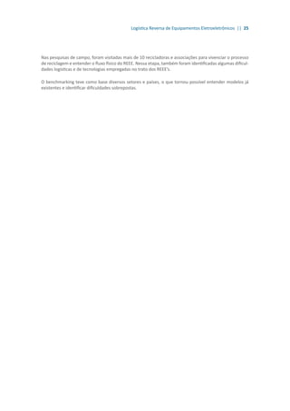 Logística Reversa de Equipamentos Eletroeletrônicos || 25
Nas pesquisas de campo, foram visitadas mais de 10 recicladoras e associações para vivenciar o processo
de reciclagem e entender o fluxo físico do REEE. Nessa etapa, também foram identificadas algumas dificul-
dades logísticas e de tecnologias empregadas no trato dos REEE’s.
O benchmarking teve como base diversos setores e países, o que tornou possível entender modelos já
existentes e identificar dificuldades sobrepostas.
 