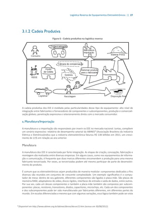 Logística Reversa de Equipamentos Eletroeletrônicos || 27
3.1.2	Cadeia Produtiva
Figura 6 - Cadeia produtiva na logística reversa
A cadeia produtiva dos EEE é moldada pelas particularidades desse tipo de equipamento: alto nível de
integração entre fabricantes e fornecedores de componentes e subcomponentes; produção e comerciali-
zação globais; penetração expressiva e relacionamento direto com o mercado consumidor.
a. Manufatura/Importação
A manufatura e a importação são responsáveis por inserir os EEE no mercado nacional. Juntas, compõem
um cenário expressivo: relatório de desempenho setorial da ABINEE³ (Associação Brasileira da Indústria
Elétrica e Eletrônica)indica que a indústria eletroeletrônica faturou R$ 138 bilhões em 2011, um cresci-
mento de 11% em relação ao ano anterior.
Manufatura
A manufatura dos EEE é caracterizada por forte integração. As etapas de criação, concepção, fabricação e
montagem são realizadas entre diversas empresas. Em alguns casos, como nos equipamentos de informa-
ção e comunicação, é frequente que duas marcas diferentes encomendem a produção para uma mesma
fabricante terceirizada. Por vezes, as terceirizadas podem até mesmo participar de parte do desenvolvi-
mento do produto.
É comum que os eletroeletrônicos sejam produzidos de maneira modular: componentes dedicados a fins
diversos são reunidos em conjuntos de crescente complexidade. Um exemplo significativo é o compu-
tador de mesa: dentro de seu gabinete, diferentes componentes são ligados à placa-mãe. São placas de
memória RAM, adaptadores de vídeo, discos rígidos, interfaces de entrada e saída de dados, entre outros.
Por sua vez, cada um desses componentes e também a placa-mãe também são compostos por subcom-
ponentes: placas, resistores, transistores, diodos, capacitores, microchips, etc. Cada um dos componentes
e dos subcomponentes pode ter sido manufaturado por fabricantes diferentes, em diferentes partes do
mundo. Em escalas diferenciadas e mesmo que com algumas variações, essa lógica também pode ser vista
³ Disponível em http://www.abinee.org.br/abinee/decon/decon15.htm (acesso em 30/08/2012).
 