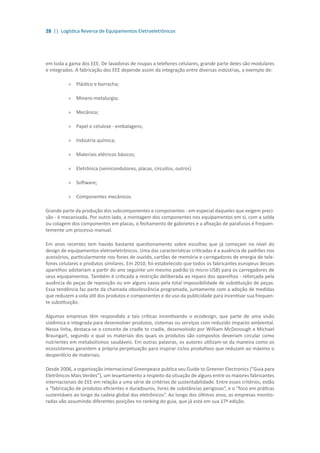 28 || Logística Reversa de Equipamentos Eletroeletrônicos
em toda a gama dos EEE. De lavadoras de roupas a telefones celulares, grande parte deles são modulares
e integrados. A fabricação dos EEE depende assim da integração entre diversas indústrias, a exemplo de:
»» Plástico e borracha;
»» 	Minero-metalurgia;
»» 	Mecânica;
»» 	Papel e celulose - embalagens;
»» 	Indústria química;
»» 	Materiais elétricos básicos;
»» 	Eletrônica (semicondutores, placas, circuitos, outros)
»» 	Software;
»» Componentes mecânicos.
Grande parte da produção dos subcomponentes e componentes - em especial daqueles que exigem preci-
são - é mecanizada. Por outro lado, a montagem dos componentes nos equipamentos em si, com a solda
ou colagem dos componentes em placas, o fechamento de gabinetes e a afixação de parafusos é frequen-
temente um processo manual.
Em anos recentes tem havido bastante questionamento sobre escolhas que já começam no nível do
design de equipamentos eletroeletrônicos. Uma das características criticadas é a ausência de padrões nos
acessórios, particularmente nos fones de ouvido, cartões de memória e carregadores de energia de tele-
fones celulares e produtos similares. Em 2010, foi estabelecido que todos os fabricantes europeus desses
aparelhos adotariam a partir do ano seguinte um mesmo padrão (o micro-USB) para os carregadores de
seus equipamentos. Também é criticada a restrição deliberada ao reparo dos aparelhos - reforçada pela
ausência de peças de reposição ou em alguns casos pela total impossibilidade de substituição de peças.
Essa tendência faz parte da chamada obsolescência programada, juntamente com a adoção de medidas
que reduzem a vida útil dos produtos e componentes e do uso da publicidade para incentivar sua frequen-
te substituição.
Algumas empresas têm respondido a tais críticas incentivando o ecodesign, que parte de uma visão
sistêmica e integrada para desenvolver produtos, sistemas ou serviços com reduzido impacto ambiental.
Nessa linha, destaca-se o conceito de cradle to cradle, desenvolvido por William McDonough e Michael
Braungart, segundo o qual os materiais dos quais os produtos são compostos deveriam circular como
nutrientes em metabolismos saudáveis. Em outras palavras, os autores utilizam-se da maneira como os
ecossistemas garantem a própria perpetuação para inspirar ciclos produtivos que reduzam ao máximo o
desperdício de materiais.
Desde 2006, a organização internacional Greenpeace publica seu Guide to Greener Electronics (”Guia para
Eletrônicos Mais Verdes”), um levantamento a respeito da situação de alguns entre os maiores fabricantes
internacionais de EEE em relação a uma série de critérios de sustentabilidade. Entre esses critérios, estão
a “fabricação de produtos eficientes e duradouros, livres de substâncias perigosas“, e o “foco em práticas
sustentáveis ao longo da cadeia global dos eletrônicos“. Ao longo dos últimos anos, as empresas monito-
radas vão assumindo diferentes posições no ranking do guia, que já está em sua 17ª edição.
 