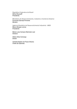 República Federativa do Brasil
Dilma Rousseff
Presidenta
Ministério do Desenvolvimento, Indústria e Comércio Exterior
Fernando Damata Pimentel
Ministro
Agência Brasileira de Desenvolvimento Industrial - ABDI
Mauro Borges Lemos
Presidente
Maria Luisa Campos Machado Leal
Diretora
Otávio Silva Camargo
Diretor
Cândida Beatriz de Paula Oliveira
Chefe de Gabinete
 