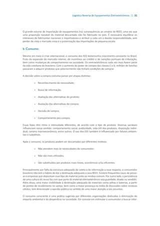 Logística Reversa de Equipamentos Eletroeletrônicos || 31
O grande volume de importação de equipamentos traz consequências ao cenário de REEE, uma vez que
uma proporção razoável do material descartado não foi fabricado no país. É necessário equilibrar os
interesses de fabricantes nacionais e importadores e atribuir a cada um a devida responsabilidade, sem
perder de vista o mercado cinza e a pulverização das importações de pequena escala.
b. Consumo
Mesmo em meio à crise internacional, o consumo dos EEE testemunha crescimento constante no Brasil,
fruto da expansão do mercado interno, de incentivos ao crédito e de isenções pontuais de tributação,
bem como mudanças de comportamento na sociedade. Os eletroeletrônicos cada vez mais fazem parte
da vida cotidiana do brasileiro. Com o aumento do poder de compra das classes C e D, milhões de famílias
passaram a adquirir produtos que anteriormente não tinham condições de comprar.
A decisão sobre a compra costuma passar por etapas distintas:
»» Reconhecimento da necessidade;
»» Busca de informação;
»» Avaliação das alternativas do produto;
»» Avaliação das alternativas de compra;
»» Decisão de compra;
»» Comportamento pós-compra.
Essas fases têm ritmo e intensidade diferentes, de acordo com o tipo de produto. Diversas variáveis
influenciam nesse sentido: comportamento social, publicidade, vida útil dos produtos, disposição indivi-
dual, cenário macroeconômico, entre outros. O uso dos EEE também é influenciado por fatores ambien-
tais e subjetivos.
Após o consumo, os produtos podem ser descartados por diferentes motivos.
»» Não atendem mais às necessidades do consumidor;
»» Não são mais utilizados;
»» São substituídos por produtos mais novos, econômicos e/ou eficientes.
Principalmente por falta da estrutura adequada de coleta e de informação a esse respeito, o consumidor
brasileiro não tem o hábito de dar a destinação adequada a seus REEE. Existem frequentes casos de pesso-
as e empresas que depositam esse tipo de material junto ao resíduo comum. Por outro lado, a persistência
de uma cultura do reuso faz com que parte do material eletroeletrônico seja guardado, doado ou vendido.
Além disso, uma maior visibilidade à destinação adequada de materiais como pilhas e baterias, a partir
de pontos de recebimento no varejo, bem como a maior presença na mídia de discussões sobre resíduos
sólidos, tem direcionado a opinião pública no sentido de uma maior atenção a tais assuntos.
O consumo consciente é uma prática sugerida por diferentes organizações dedicadas à diminuição do
impacto ambiental e do desperdício na sociedade. Ele consiste em estimular o consumidor a buscar infor-
 