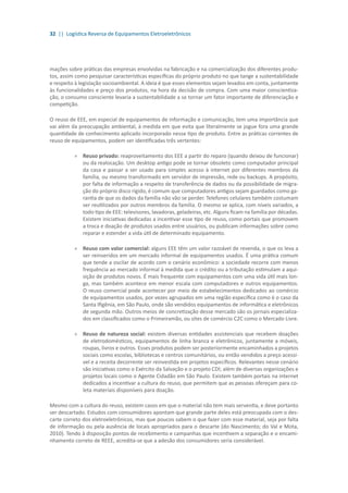32 || Logística Reversa de Equipamentos Eletroeletrônicos
mações sobre práticas das empresas envolvidas na fabricação e na comercialização dos diferentes produ-
tos, assim como pesquisar características específicas do próprio produto no que tange a sustentabilidade
e respeito à legislação socioambiental. A ideia é que esses elementos sejam levados em conta, juntamente
às funcionalidades e preço dos produtos, na hora da decisão de compra. Com uma maior conscientiza-
ção, o consumo consciente levaria a sustentabilidade a se tornar um fator importante de diferenciação e
competição.
O reuso de EEE, em especial de equipamentos de informação e comunicação, tem uma importância que
vai além da preocupação ambiental, à medida em que evita que literalmente se jogue fora uma grande
quantidade de conhecimento aplicado incorporado nesse tipo de produto. Entre as práticas correntes de
reuso de equipamentos, podem ser identificadas três vertentes:
»» Reuso privado: reaproveitamento dos EEE a partir do reparo (quando deixou de funcionar)
ou da realocação. Um desktop antigo pode se tornar obsoleto como computador principal
da casa e passar a ser usado para simples acesso à internet por diferentes membros da
família, ou mesmo transformado em servidor de impressão, rede ou backups. A propósito,
por falta de informação a respeito de transferência de dados ou da possibilidade de migra-
ção do próprio disco rígido, é comum que computadores antigos sejam guardados como ga-
rantia de que os dados da família não vão se perder. Telefones celulares também costumam
ser reutilizados por outros membros da família. O mesmo se aplica, com níveis variados, a
todo tipo de EEE: televisores, lavadoras, geladeiras, etc. Alguns ficam na família por décadas.
Existem iniciativas dedicadas a incentivar esse tipo de reuso, como portais que promovem
a troca e doação de produtos usados entre usuários, ou publicam informações sobre como
reparar e estender a vida útil de determinado equipamento.
»» Reuso com valor comercial: alguns EEE têm um valor razoável de revenda, o que os leva a
ser reinseridos em um mercado informal de equipamentos usados. É uma prática comum
que tende a oscilar de acordo com o cenário econômico: a sociedade recorre com menos
frequência ao mercado informal à medida que o crédito ou a tributação estimulam a aqui-
sição de produtos novos. É mais frequente com equipamentos com uma vida útil mais lon-
ga, mas também acontece em menor escala com computadores e outros equipamentos.
O reuso comercial pode acontecer por meio de estabelecimentos dedicados ao comércio
de equipamentos usados, por vezes agrupados em uma região específica como é o caso da
Santa Ifigênia, em São Paulo, onde são vendidos equipamentos de informática e eletrônicos
de segunda mão. Outros meios de concretização desse mercado são os jornais especializa-
dos em classificados como o Primeiramão, ou sites de comércio C2C como o Mercado Livre.
»» 	Reuso de natureza social: existem diversas entidades assistenciais que recebem doações
de eletrodomésticos, equipamentos de linha branca e eletrônicos, juntamente a móveis,
roupas, livros e outros. Esses produtos podem ser posteriormente encaminhados a projetos
sociais como escolas, bibliotecas e centros comunitários, ou então vendidos a preço acessí-
vel e a receita decorrente ser reinvestida em projetos específicos. Relevantes nesse cenário
são iniciativas como o Exército da Salvação e o projeto CDI; além de diversas organizações e
projetos locais como o Agente Cidadão em São Paulo. Existem também portais na internet
dedicados a incentivar a cultura do reuso, que permitem que as pessoas ofereçam para co-
leta materiais disponíveis para doação.
Mesmo com a cultura do reuso, existem casos em que o material não tem mais serventia, e deve portanto
ser descartado. Estudos com consumidores apontam que grande parte deles está preocupada com o des-
carte correto dos eletroeletrônicos, mas que poucos sabem o que fazer com esse material, seja por falta
de informação ou pela ausência de locais apropriados para o descarte (do Nascimento; do Val e Mota,
2010). Tendo à disposição pontos de recebimento e campanhas que incentivem a separação e o encami-
nhamento correto de REEE, acredita-se que a adesão dos consumidores seria considerável.
 
