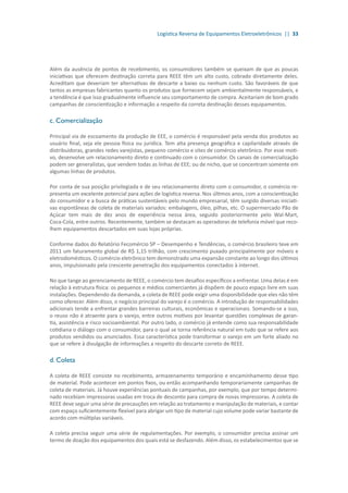 Logística Reversa de Equipamentos Eletroeletrônicos || 33
Além da ausência de pontos de recebimento, os consumidores também se queixam de que as poucas
iniciativas que oferecem destinação correta para REEE têm um alto custo, cobrado diretamente deles.
Acreditam que deveriam ter alternativas de descarte a baixo ou nenhum custo. São favoráveis de que
tantos as empresas fabricantes quanto os produtos que fornecem sejam ambientalmente responsáveis, e
a tendência é que isso gradualmente influencie seu comportamento de compra. Aceitariam de bom grado
campanhas de conscientização e informação a respeito da correta destinação desses equipamentos.
c. Comercialização
Principal via de escoamento da produção de EEE, o comércio é responsável pela venda dos produtos ao
usuário final, seja ele pessoa física ou jurídica. Tem alta presença geográfica e capilaridade através de
distribuidoras, grandes redes varejistas, pequeno comércio e sites de comércio eletrônico. Por esse moti-
vo, desenvolve um relacionamento direto e continuado com o consumidor. Os canais de comercialização
podem ser generalistas, que vendem todas as linhas de EEE; ou de nicho, que se concentram somente em
algumas linhas de produtos.
Por conta de sua posição privilegiada e de seu relacionamento direto com o consumidor, o comércio re-
presenta um excelente potencial para ações de logística reversa. Nos últimos anos, com a conscientização
do consumidor e a busca de práticas sustentáveis pelo mundo empresarial, têm surgido diversas iniciati-
vas espontâneas de coleta de materiais variados: embalagens, óleo, pilhas, etc. O supermercado Pão de
Açúcar tem mais de dez anos de experiência nessa área, seguido posteriormente pelo Wal-Mart,
Coca-Cola, entre outros. Recentemente, também se destacam as operadoras de telefonia móvel que reco-
lhem equipamentos descartados em suas lojas próprias.
Conforme dados do Relatório Fecomércio SP – Desempenho e Tendências, o comércio brasileiro teve em
2011 um faturamento global de R$ 1,15 trilhão, com crescimento puxado principalmente por móveis e
eletrodomésticos. O comércio eletrônico tem demonstrado uma expansão constante ao longo dos últimos
anos, impulsionado pela crescente penetração dos equipamentos conectados à internet.
No que tange ao gerenciamento de REEE, o comércio tem desafios específicos a enfrentar. Uma delas é em
relação à estrutura física: os pequenos e médios comerciantes já dispõem de pouco espaço livre em suas
instalações. Dependendo da demanda, a coleta de REEE pode exigir uma disponibilidade que eles não têm
como oferecer. Além disso, o negócio principal do varejo é o comércio. A introdução de responsabilidades
adicionais tende a enfrentar grandes barreiras culturais, econômicas e operacionais. Somando-se a isso,
o reuso não é atraente para o varejo, entre outros motivos por levantar questões complexas de garan-
tia, assistência e risco socioambiental. Por outro lado, o comércio já entende como sua responsabilidade
cotidiana o diálogo com o consumidor, para o qual se torna referência natural em tudo que se refere aos
produtos vendidos ou anunciados. Essa característica pode transformar o varejo em um forte aliado no
que se refere à divulgação de informações a respeito do descarte correto de REEE.
d. Coleta
A coleta de REEE consiste no recebimento, armazenamento temporário e encaminhamento desse tipo
de material. Pode acontecer em pontos fixos, ou então acompanhando temporariamente campanhas de
coleta de materiais. Já houve experiências pontuais de campanhas, por exemplo, que por tempo determi-
nado recebiam impressoras usadas em troca de desconto para compra de novas impressoras. A coleta de
REEE deve seguir uma série de precauções em relação ao tratamento e manipulação de materiais, e contar
com espaço suficientemente flexível para abrigar um tipo de material cujo volume pode variar bastante de
acordo com múltiplas variáveis.
A coleta precisa seguir uma série de regulamentações. Por exemplo, o consumidor precisa assinar um
termo de doação dos equipamentos dos quais está se desfazendo. Além disso, os estabelecimentos que se
 