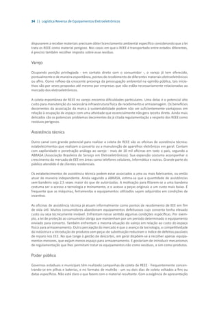 34 || Logística Reversa de Equipamentos Eletroeletrônicos
dispuserem a receber materiais precisam obter licenciamento ambiental específico considerando que a lei
trata os REEE como material perigoso. Nos casos em que o REEE é transportado entre estados diferentes,
é preciso também recolher imposto sobre esse resíduo.
Varejo
Ocupando posição privilegiada - em contato direto com o consumidor -, o varejo já tem oferecido,
pontualmente e de maneira espontânea, pontos de recebimento de diferentes materiais eletroeletrônicos
ou afins. Como reflexo da crescente presença da preocupação ambiental na opinião pública, tais inicia-
tivas são por vezes propostas até mesmo por empresas que não estão necessariamente relacionadas ao
mercado dos eletroeletrônicos.
A coleta espontânea de REEE no varejo encontra dificuldades particulares. Uma delas é o potencial alto
custo para manutenção da necessária infraestrutura física de recebimento e armazenagem. Os benefícios
decorrentes da associação da marca à sustentabilidade podem não ser suficientemente vantajosos em
relação à ocupação de espaço com uma atividade que essencialmente não gera receita direta. Ainda mais
delicados são os potenciais problemas decorrentes da já citada regulamentação a respeito dos REEE como
resíduos perigosos.
Assistência técnica
Outro canal com grande potencial para realizar a coleta de REEE são as oficinas de assistência técnica:
estabelecimentos que realizam o conserto ou a manutenção de aparelhos eletrônicos em geral. Contam
com capilaridade e penetração análoga ao varejo - mais de 10 mil oficinas em todo o país, segundo a
ABRASA (Associação Brasileira de Serviço em Eletroeletrônicos). Sua expansão costuma acompanhar o
crescimento do mercado de EEE em áreas como telefones celulares, informática e outras. Grande parte do
público atendido é de clientes residenciais.
Os estabelecimentos de assistência técnica podem estar associados a uma ou mais fabricantes, ou então
atuar de maneira independente. Ainda segundo a ABRASA, estima-se que a quantidade de assistências
sem bandeira seja 2,5 vezes maior do que de autorizadas. A motivação para filiarem-se a uma bandeira
costuma ser o acesso a tecnologia e treinamento, e o acesso a peças originais a um custo mais baixo. É
frequente que as máquinas, ferramentas e equipamentos utilizados sejam adquiridos em condições de
incentivo.
As oficinas de assistência técnica já atuam informalmente como pontos de recebimento de EEE em fim
de vida útil. Muitos consumidores abandonam equipamentos defeituosos cujo conserto tenha elevado
custo ou seja tecnicamente inviável. Enfrentam nesse sentido algumas condições específicas. Por exem-
plo, a lei de proteção ao consumidor obriga que mantenham por um período determinado o equipamento
enviado para conserto. Também enfrentam a mesma situação do varejo em relação ao custo do espaço
físico para armazenamento. Outra percepção do mercado é que o avanço da tecnologia, a competitividade
da indústria e a introdução de produtos sem peças de substituição reduziram o índice de defeitos passíveis
de reparo nos EEE. No que tange à gestão de descartes, em geral dispõem-se a recolher apenas equipa-
mentos menores, que exijam menos espaço para armazenamento. E gostariam de introduzir mecanismos
de regulamentação que lhes permitam tratar os equipamentos não como resíduos, e sim como produtos.
Poder público
Governos estaduais e municipais têm realizado campanhas de coleta de REEE - frequentemente concen-
trando-se em pilhas e baterias, e no formato de mutirão - um ou dois dias de coleta voltados a fins ou
datas específicos. Não está claro o que fazem com o material resultante. Com a exigência de apresentação
 