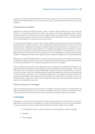 Logística Reversa de Equipamentos Eletroeletrônicos || 35
de planos municipais de resíduos sólidos ainda em 2012, espera-se que um número considerável de mu-
nicípios passe a receber REEE, mesmo sem ter clareza sobre o que fazer posteriormente com esse tipo de
material.
Cooperativas de catadores
Catadores de material reciclável costumam realizar a coleta de REEE juntamente com outros tipos de
material, e é frequente que afirmem não saber como destiná-lo de maneira apropriada. Com o suporte
de estruturas locais de recebimento de material, poderiam ajudar na coleta de REEE. Entretanto, como se
trata de resíduo perigoso, é necessário que os catadores sejam capacitados e portem os devidos equipa-
mentos de proteção para transportar esse tipo de material.
As cooperativas de catadores costumam fazer a coleta, triagem e em alguns casos até o pré-processamen-
to (desmontagem) de REEE. A coleta e o pré-processamento de REEE’s representam em torno de 15% do
faturamento das cooperativas de catadores segundo levantamento feito durante as entrevistas com os
atores da cadeia. Competem principalmente com a reciclagem de papelão, alumínio e plástico. É comum
que utilizem caminhões para coleta programada nos bairros que atendem, não trabalhando mais com a
figura do carroceiro. Muitos destes não se adequaram à rotina de obrigações das cooperativas e preferem
trabalhar individualmente. Desse modo, apesar do maior risco podem chegar a ter um faturamento maior.
Estima-se que existam 600.000 catadores no Brasil. Um estudo desenvolvido em Israel pelos pesquisado-
res Roei Levy e Hagar Tzamerte Karcher para a Fundação Friedrich Ebert aponta que cada 1.000 toneladas
de resíduo reciclado geram cinco empregos adicionais na indústria de reciclagem.
Entre os problemas enfrentados pelas cooperativas está a existência das “cooperativas de fachada”, que
exploram mão de obra barata mas não adotam uma postura verdadeiramente cooperativa. Como resul-
tado, todo o setor se enfraquece e perde credibilidade. A falta de incentivo do poder público, em especial
na esfera municipal, também é responsável pela precarização do trabalho das cooperativas. Elas poderiam
contar com maior capacitação, o que possibilitaria agregar valor nas atividades que desenvolvem. Essa
ausência de capacitação é acentuada pela alta rotatividade nas cooperativas, o que pode ocasionar um
reduzido nível de compromisso. O setor costuma expressar o desejo por maior apoio do setor privado, em
especial com capacitação e parcerias.
Pequenas empresas de reciclagem
Algumas empresas de pequeno porte que atuam na triagem, pré-processamento e reaproveitamento de
alguns materiais também atuam como pontos de recebimento de REEE. Costumam manifestar receio a
respeito do volume de material inservível e sem valor comercial com que acabam tendo contato.
e. Reciclagem
Reciclagem é o processo de transformação dos resíduos sólidos que envolve a alteração de suas proprie-
dades físicas, físico-químicas ou biológicas, com vistas à transformação em insumos ou novos produtos.
Em geral, cumprem uma série de etapas (da Silva; Martins; de Oliveira, 2007 e Franco, 2008):
1.	 	Eliminação dos dados, no caso de equipamentos de informática e telecomunicações;
2.	 	Pesagem;
3.	 	Desmontagem;
 