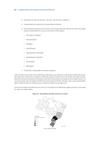 36 || Logística Reversa de Equipamentos Eletroeletrônicos
4.	 	Separação por tipo de materiais - ferrosos, não ferrosos e plásticos;
5.	 	Compactação dos materiais de características similares;
6.	 	Processamento mecânico e/ou químico para recuperação de materiais de valor. Essa etapa
pode ser subdividida em uma ou mais entre as fases abaixo:
»» Trituração e moagem;
»» Desintoxicação;
»» Filtragem
»» Liquidificação
»» Separação por densidade
»» Separação por eletrólise
»» Decantação;
»» Refinagem.
7.	 Tratamento e disposição de resíduos perigosos.
Cada uma dessas fases tem riscos ambientais particulares, que requerem a tomada de medidas de preven-
ção específicas. Através da reciclagem, os REEE dão origem a matéria prima não-virgem que pode ser devi-
damente reinserida no processo produtivo, reduzindo a demanda por extração de nova matéria-prima. Os
insumos gerados pela reciclagem de REEE não serão necessariamente utilizados para a mesma finalidade:
alguns materiais vão, por exemplo, para a indústria cerâmica ou de pigmento.
A área de reciclagem de eletrônicos já conta com recicladoras em diferentes regiões do Brasil, como pode
ser visto nos mapas abaixo.
Figura 10 - Recicladoras de REEE atuantes no Brasil
Fonte: Análise Inventta.
 