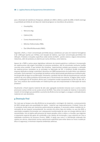 38 || Logística Reversa de Equipamentos Eletroeletrônicos
para a Restrição de Substâncias Perigosas), adotada em 2003 e efetiva a partir de 2006. A RoHS restringe
a quantidade permitida de seis tipos de material perigosos na manufatura de produtos:
»» Chumbo(Pb);
»» Mercúrio (Hg);
»» Cádmio (Cd);
»» Cromo Hexavalente(Cr6+);
»» Bifenilas Polibromadas (PBB);
»» Éter DifenilPolibromado (PBDE).
Segundo a RoHs, a maior concentração permitida dessas substâncias por peso de material homogêneo
é de 1.000 ppm (partes por milhão), com exceção do Cádmio, cuja maior concentração permitida é de
100 ppm. Produtos e situações específicos estão isentos da RoHS - painéis solares e alguns instrumentos
industriais, além de produtos já cobertos por outras diretivas, como baterias.
Apesar de a PNRS e outras peças legislativas indicarem de maneira genérica o estímulo à incorporação
de matéria-prima não-virgem (reciclada) no processo produtivo, não foi encontrada nenhuma medida
concreta nesse sentido. O que existem são iniciativas experimentais isoladas que preveem a utilização
de matérias-primas renováveis ou já recicladas na fabricação de EEE. A britânica Giraffe Innovation,
empresa dedicada ao design sustentável, desenhou em 2009 equipamentos de áudio feitos com plásticos
reciclados. Outro exemplo é um protótipo de telefone celular desenvolvido pela Nokia que reutilizaria plás-
tico de garrafas de água na sua fabricação. Entretanto, o produto não tem data de lançamento por conta da
ausência de uma cadeia produtiva estruturada para o fornecimento do material. A página sobre recicla-
gem e reutilização da HP brasileira afirma que a companhia recebe equipamentos ao fim da vida útil, e
que “seus resíduos são transformados em matéria-prima que será reaproveitada na fabricação de novos
produtos”.
Atualmente o Brasil exporta material de alto valor agregado (contendo inclusive ouro e outros metais
preciosos) a preço similar ao da sucata comum de REEE. Para evitar tal evasão de material, é necessário
investir em tecnologia que possibilite o aumento da eficiência da reciclagem, e assegure a extração desses
materiais em solo doméstico.
g. Destinação Final
Por mais que se busque uma alta eficiência na recuperação e reciclagem de materiais, o processamento
de REEE sempre gera uma quantidade de rejeito - material cujo reaproveitamento é inviável. Como ele
é composto muitas vezes por elementos potencialmente perigosos, é necessário adotar medidas de mi-
nimização de seu impacto socioambiental. Ao contrário de outros tipos de resíduo, no caso dos REEE a
valorização energética (incineração com subsequente transformação de calor em energia elétrica) não é
recomendada. Isso se explica pela presença de metais pesados como o cobre e o chumbo, que exigiriam
o tratamento especial dos gases da combustão e dos rejeitos da incineração, o que colocaria em risco a
viabilidade econômica do processo (Franco, 2008). A opção que resta é a distribuição ordenada dos
rejeitos em aterros, observando normas operacionais específicas para evitar danos ou riscos à saúde pú-
blica e à segurança, e minimizar impactos ambientais adversos.
 