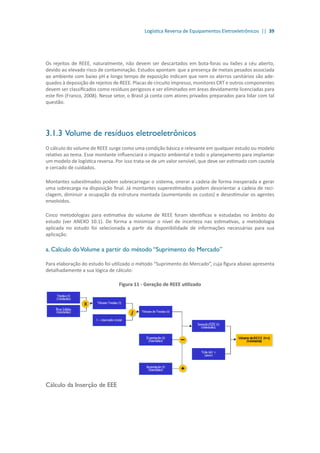 Logística Reversa de Equipamentos Eletroeletrônicos || 39
Os rejeitos de REEE, naturalmente, não devem ser descartados em bota-foras ou lixões a céu aberto,
devido ao elevado risco de contaminação. Estudos apontam que a presença de metais pesados associada
ao ambiente com baixo pH e longo tempo de exposição indicam que nem os aterros sanitários são ade-
quados à deposição de rejeitos de REEE. Placas de circuito impresso, monitores CRT e outros componentes
devem ser classificados como resíduos perigosos e ser eliminados em áreas devidamente licenciadas para
este fim (Franco, 2008). Nesse setor, o Brasil já conta com atores privados preparados para lidar com tal
questão.
3.1.3	Volume de resíduos eletroeletrônicos
O cálculo do volume de REEE surge como uma condição básica e relevante em qualquer estudo ou modelo
relativo ao tema. Esse montante influenciará o impacto ambiental e todo o planejamento para implantar
um modelo de logística reversa. Por isso trata-se de um valor sensível, que deve ser estimado com cautela
e cercado de cuidados.
Montantes subestimados podem sobrecarregar o sistema, onerar a cadeia de forma inesperada e gerar
uma sobrecarga na disposição final. Já montantes superestimados podem desorientar a cadeia de reci-
clagem, diminuir a ocupação da estrutura montada (aumentando os custos) e desestimular os agentes
envolvidos.
Cinco metodologias para estimativa do volume de REEE foram identificas e estudadas no âmbito do
estudo (ver ANEXO 10.1). De forma a minimizar o nível de incerteza nas estimativas, a metodologia
aplicada no estudo foi selecionada a partir da disponibilidade de informações necessárias para sua
aplicação.
a. Calculo doVolume a partir do método “Suprimento do Mercado”
Para elaboração do estudo foi utilizado o método “Suprimento do Mercado”, cuja figura abaixo apresenta
detalhadamente a sua lógica de cálculo:
Figura 11 - Geração de REEE utilizado
Cálculo da Inserção de EEE
 