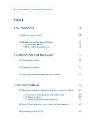 4 || Logística Reversa de Equipamentos Eletroeletrônicos
ÍNDICE
1. INTRODUÇÃO								10
1.1 Justificativa para o Estudo							 10
1.2 A Política Nacional de Resíduos Sólidos					 11
1.2.1 A Logística Reversa	 						 13
1.2.2 O resíduo eletroeletrônico						 15
2. METODOLOGIA DE TRABALHO					20
2.1 Estrutura do trabalho							 20
2.2 Premissas do trabalho							 21
2.3 Metodologia de levantamento de dados e análise				 22
3. CONTEXTO ATUAL							 24
3.1 Diagnóstico da situação dos resíduos de pós-consumo na cadeia		 24
3.1.1 Ciclo de vida dos produtos eletroeletrônicos			 24
3.1.2 Cadeia Produtiva							 25
3.1.3Volume de resíduos eletroeletrônicos				 37
3.2 Situação da infraestrutura para sistemas de logística reversa		 43
3.3 Aspectos legais dos REEE’s							 43
 