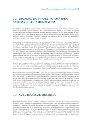 Logística Reversa de Equipamentos Eletroeletrônicos || 45
3.2	 SITUAÇÃO DA INFRAESTRUTURA PARA
SISTEMAS DE LOGÍSTICA REVERSA
A logística reversa de REEE compreende seu recebimento e transporte desde o consumidor até as em-
presas de reciclagem e/ou sua disposição final. Conectando todas as regiões do país, o setor de logística
brasileiro enfrenta com sucesso condições adversas: a escala continental do país, a precariedade de infra-
estrutura em regiões mais distantes dos grandes centros, a reduzida oferta de alternativas modais, as dis-
paridades regionais em relação a tributação e custos de operação, entre outras. Mesmo com tais variáveis,
é um setor robusto e com alta penetração territorial.
A construção de um sistema de logística reversa para os REEE deve fazer frente a algumas particularida-
des. A adesão dos usuários está condicionada à facilidade no descarte de equipamentos - por exemplo, o
consumidor só vai descartar sua geladeira usada a partir do momento em que a nova esteja a ponto de
ser instalada. Diferentes portes de equipamentos sugerem sistemas diferenciados de descarte: retirada
doméstica para equipamentos de grande porte, pontos de entrega voluntária para equipamentos meno-
res. Outra condição, no caso de equipamentos como computadores, telefones e tablets é a confiabilidade
no tratamento que o sistema dá aos dados pessoais neles gravados. Se houver alguma dúvida a respeito
da proteção à privacidade desses dados, o consumidor tenderá a postergar ou mesmo evitar o descarte.
Também importante é a exigência de transferência de titularidade: o recebimento de equipamentos exige
a emissão de um termo de doação, garantindo a legalidade de seu transporte.
Uma vez que o equipamento entre no sistema de logística reversa, ele fará parte de uma cadeia de proces-
sos que vão culminar em sua reciclagem ou neutralização de seus componentes. As etapas da logística re-
versa são: descarte, coleta ou recebimento, triagem, reciclagem e disposição final. Tipicamente, cada uma
dessas fases será desenvolvida em diferentes organizações, conectadas pelo sistema de logística reversa.
A indústria brasileira de reciclagem de REEE conta com uma grande concentração geográfica, usualmente
em áreas industrializadas ou de intensa atividade econômica. Ressalte-se que diversos representantes do
setor indicam que a capacidade instalada está atualmente subutilizada, tendo potencial para absorver um
grande aumento no volume de material processado. A dependência de transportar REEE para as áreas
onde se concentram esses atores exige atenção especial, não somente pelas grandes distâncias que por
vezes será necessário vencer, como também por aspectos tributários. A princípio, o transporte interesta-
dual impõe taxação sobre toda mercadoria circulante. Na ausência de acordos que, em vista da relevância
da logística reversa para o bem comum, isentem de impostos o transporte de REEE entre estados, o siste-
ma será excessivamente onerado.
3.3	 ASPECTOS LEGAIS DOS REEE’S
A legislação ambiental brasileira pode ser considerada em diversos aspectos uma das mais avançadas do
mundo. A Política Nacional de Meio Ambiente, estabelecida em 1981, já criava instrumentos para o pla-
nejamento, a gestão e a fiscalização ambientais. Em 1998 foi sancionada a Lei de Crimes Ambientais, que
prevê a responsabilização de pessoas físicas e jurídicas por infrações ambientais. Essa lei uniformizou o
formato das punições, além de ter incorporado a extinção de pena frente à comprovação de recuperação
do dano ambiental. Ela prevê multas de até R$ 50 milhões para crimes ambientais, o que dá a medida da
prioridade que o poder público tem dedicado a reduzir os impactos ambientais. Entretanto, apesar de
muitos avanços, os REEE em particular só eram contemplados por legislação específica no aspecto par-
 