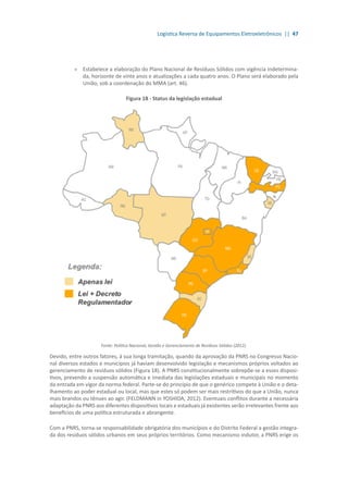 Logística Reversa de Equipamentos Eletroeletrônicos || 47
»» Estabelece a elaboração do Plano Nacional de Resíduos Sólidos com vigência indetermina-
da, horizonte de vinte anos e atualizações a cada quatro anos. O Plano será elaborado pela
União, sob a coordenação do MMA (art. 46).
Figura 18 - Status da legislação estadual
Fonte: Política Nacional, Gestão e Gerenciamento de Resíduos Sólidos (2012).
Devido, entre outros fatores, à sua longa tramitação, quando da aprovação da PNRS no Congresso Nacio-
nal diversos estados e municípios já haviam desenvolvido legislação e mecanismos próprios voltados ao
gerenciamento de resíduos sólidos (Figura 18). A PNRS constitucionalmente sobrepõe-se a esses disposi-
tivos, prevendo a suspensão automática e imediata das legislações estaduais e municipais no momento
da entrada em vigor da norma federal. Parte-se do princípio de que o genérico compete à União e o deta-
lhamento ao poder estadual ou local, mas que estes só podem ser mais restritivos do que a União, nunca
mais brandos ou tênues ao agir. (FELDMANN in YOSHIDA, 2012). Eventuais conflitos durante a necessária
adaptação da PNRS aos diferentes dispositivos locais e estaduais já existentes serão irrelevantes frente aos
benefícios de uma política estruturada e abrangente.
Com a PNRS, torna-se responsabilidade obrigatória dos municípios e do Distrito Federal a gestão integra-
da dos resíduos sólidos urbanos em seus próprios territórios. Como mecanismo indutor, a PNRS erige os
 