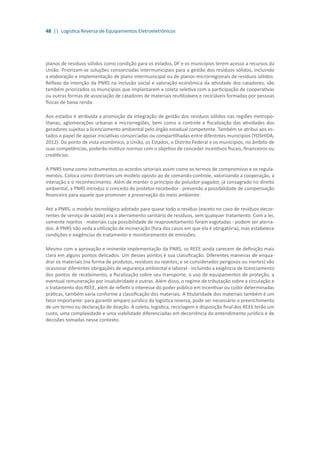 48 || Logística Reversa de Equipamentos Eletroeletrônicos
planos de resíduos sólidos como condição para os estados, DF e os municípios terem acesso a recursos da
União. Priorizam-se soluções consorciadas intermunicipais para a gestão dos resíduos sólidos, incluindo
a elaboração e implementação de plano intermunicipal ou de planos microrregionais de resíduos sólidos.
Reflexo da intenção da PNRS na inclusão social e valoração econômica da atividade dos catadores, são
também priorizados os municípios que implantarem a coleta seletiva com a participação de cooperativas
ou outras formas de associação de catadores de materiais reutilizáveis e recicláveis formadas por pessoas
físicas de baixa renda.
Aos estados é atribuída a promoção da integração de gestão dos resíduos sólidos nas regiões metropo-
litanas, aglomerações urbanas e microrregiões, bem como o controle e fiscalização das atividades dos
geradores sujeitas a licenciamento ambiental pelo órgão estadual competente. Também se atribui aos es-
tados o papel de apoiar iniciativas consorciadas ou compartilhadas entre diferentes municípios (YOSHIDA,
2012). Do ponto de vista econômico, a União, os Estados, o Distrito Federal e os municípios, no âmbito de
suas competências, poderão instituir normas com o objetivo de conceder incentivos fiscais, financeiros ou
creditícios.
A PNRS toma como instrumentos os acordos setoriais assim como os termos de compromisso e os regula-
mentos. Coloca como diretrizes um modelo oposto ao de comando-controle, valorizando a cooperação, a
interação e o reconhecimento. Além de manter o princípio do poluidor-pagador, já consagrado no direito
ambiental, a PNRS introduz o conceito do protetor-recebedor - prevendo a possibilidade de compensação
financeira para aquele que promover a preservação do meio ambiente.
Até a PNRS, o modelo tecnológico adotado para quase todo o resíduo (exceto no caso de resíduos decor-
rentes de serviço de saúde) era o aterramento sanitário de resíduos, sem qualquer tratamento. Com a lei,
somente rejeitos - materiais cuja possibilidade de reaproveitamento foram esgotadas - podem ser aterra-
dos. A PNRS não veda a utilização de incineração (fora dos casos em que ela é obrigatória), mas estabelece
condições e exigências de tratamento e monitoramento de emissões.
Mesmo com a aprovação e iminente implementação da PNRS, os REEE ainda carecem de definição mais
clara em alguns pontos delicados. Um desses pontos é sua classificação. Diferentes maneiras de enqua-
drar os materiais (na forma de produtos, resíduos ou rejeitos; e se considerados perigosos ou inertes) vão
ocasionar diferentes obrigações de segurança ambiental e laboral - incluindo a exigência de licenciamento
dos pontos de recebimento, a fiscalização sobre seu transporte, o uso de equipamentos de proteção, a
eventual remuneração por insalubridade e outras. Além disso, o regime de tributação sobre a circulação e
o tratamento dos REEE, além de refletir o interesse do poder público em incentivar ou coibir determinadas
práticas, também varia conforme a classificação dos materiais. A titularidade dos materiais também é um
fator importante: para garantir amparo jurídico da logística reversa, pode ser necessário o preenchimento
de um termo ou declaração de doação. A coleta, logística, reciclagem e disposição final dos REEE terão um
custo, uma complexidade e uma viabilidade diferenciadas em decorrência do entendimento jurídico e de
decisões tomadas nesse contexto.
 