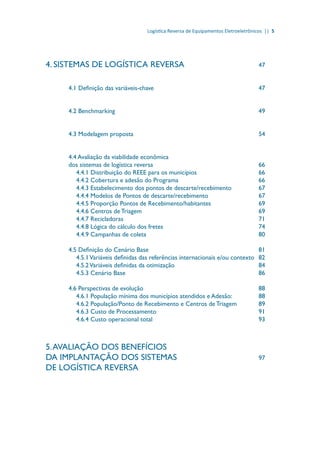 Logística Reversa de Equipamentos Eletroeletrônicos || 5
4. SISTEMAS DE LOGÍSTICA REVERSA				 47
4.1 Definição das variáveis-chave						 47
4.2 Benchmarking								 49
4.3 Modelagem proposta							 54
4.4 Avaliação da viabilidade econômica
dos sistemas de logística reversa						 66
4.4.1 Distribuição do REEE para os municípios				 66
4.4.2 Cobertura e adesão do Programa					 66
4.4.3 Estabelecimento dos pontos de descarte/recebimento		 67
4.4.4 Modelos de Pontos de descarte/recebimento			 67
4.4.5 Proporção Pontos de Recebimento/habitantes			 69
4.4.6 Centros de Triagem							 69
4.4.7 Recicladoras							 71
4.4.8 Lógica do cálculo dos fretes					 74
4.4.9 Campanhas de coleta						 80
4.5 Definição do Cenário Base						 81
4.5.1Variáveis definidas das referências internacionais e/ou contexto	 82
4.5.2Variáveis definidas da otimização					 84
4.5.3 Cenário Base							 86
4.6 Perspectivas de evolução						 88
4.6.1 População mínima dos municípios atendidos e Adesão:		 88
4.6.2 População/Ponto de Recebimento e Centros de Triagem		 89
4.6.3 Custo de Processamento						 91
4.6.4 Custo operacional total						 93
5.AVALIAÇÃO DOS BENEFÍCIOS
DA IMPLANTAÇÃO DOS SISTEMAS 				 97
DE LOGÍSTICA REVERSA	
 