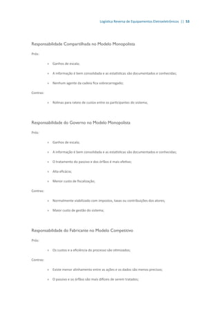 Logística Reversa de Equipamentos Eletroeletrônicos || 53
Responsabilidade Compartilhada no Modelo Monopolista
Prós:
»» Ganhos de escala;
»» A informação é bem consolidada e as estatísticas são documentados e conhecidas;
»» Nenhum agente da cadeia fica sobrecarregado;
Contras:
»» Rotinas para rateio de custos entre os participantes do sistema;
Responsabilidade do Governo no Modelo Monopolista
Prós:
»» Ganhos de escala;
»» A informação é bem consolidada e as estatísticas são documentados e conhecidas;
»» O tratamento do passivo e dos órfãos é mais efetivo;
»» Alta eficácia;
»» Menor custo de fiscalização;
Contras:
»» Normalmente viabilizado com impostos, taxas ou contribuições dos atores;
»» Maior custo de gestão do sistema;
Responsabilidade do Fabricante no Modelo Competitivo
Prós:
»» Os custos e a eficiência do processo são otimizados;
Contras:
»» Existe menor alinhamento entre as ações e os dados são menos precisos;
»» O passivo e os órfãos são mais difíceis de serem tratados;
 