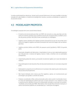 56 || Logística Reversa de Equipamentos Eletroeletrônicos
A análise aprofundada das referências, através qual é possível determinar com maior exatidão as decisões
tomadas em cada modelo e o histórico de evolução dos mesmos, encontra-se detalhada no capítulo 9.2
do presente estudo.
4.3	 MODELAGEM PROPOSTA
A modelagem proposta tem como características básicas:
»» O sistema será estruturado para lidar com REEE’s de consumo, ou seja, para lidar com des-
cartes em volumes razoáveis para o perfil de consumo de uma pessoa física. Os REEE’s oriun-
dos de pessoas jurídicas não estão sendo considerados na modelagem.
»» Logística reversa dividida entre logística primária (transporte da casa do consumidor até o
centro de triagem) e logística secundária (transporte do centro de triagem até sua destina-
ção final).
»» Logística primária distinta entre REEE’s de pequeno porte (portáteis) e REEE’s de grande
porte.
»» Associação obrigatória de fabricantes e importadores à uma ou mais organizações gestoras
que irão gerenciar o sistema de logística reversa e farão a interface com os autoridades
competentes;
»» Implantação gradual do sistema, priorizando inicialmente regiões com maior densidade de
resíduos;
»» Disponibilização de rede de pontos fixos de descarte/recebimento em municípios de grande
porte.
»» Realização de campanhas de recolhimento em municípios não cobertos pela rede de pontos
fixos de descarte/recebimento.
»» Não haverá distinção entre marcas para fins logísticos, apenas um monitoramento por
amostragem para gestão e controle do sistema.
»» Produtos considerados órfãos serão processados pelos atores porém monitorados duran-
te a fase de implantação do sistema para que se possa mensurar o seu impacto no custo
e posteriormente identificar formas de compensação alinhadas ao princípio do protetor-
-recebedor, preconizado pela PNRS. Alternativas como isenção fiscal, fomento à pesquisa, e
outros instrumentos poderão ser consideradas (p.e.: fundo para reciclagem)
 