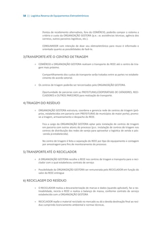58 || Logística Reversa de Equipamentos Eletroeletrônicos
Pontos de recebimento alternativos, fora do COMÉRCIO, poderão compor o sistema a
critério e custo da ORGANIZAÇÃO GESTORA (p.e.: as assistências técnicas, agência dos
correios, outros parceiros logísticos, etc.).
CONSUMIDOR com intenção de doar seu eletroeletrônico para reuso é informado e
orientado quanto as possibilidades de fazê-lo.
3)TRANSPORTE ATÉ O CENTRO DE TRIAGEM
»» COMÉRCIO e ORGANIZAÇÃO GESTORA realizam o transporte do REEE até o centro de tria-
gem mais próximo.
Compartilhamento dos custos de transporte serão tratados entre as partes no estabele-
cimento do acordo setorial.
»» Os centros de triagem poderão ser terceirizados pela ORGANIZAÇÃO GESTORA.
Oportunidade de parcerias com as PREFEITURAS,COOPERATIVAS DE CATADORES, RECI-
CLADORES e OUTROS PARCEIROS para realização do transporte.
4) TRIAGEM DO RESÍDUO
»» ORGANIZAÇÃO GESTORA estrutura, coordena e gerencia rede de centros de triagem (pró-
prios, estabelecidos em parceria com PREFEITURAS de municípios de maior porte), promo-
ve a triagem, armazenamento e despacho do REEE.
Fica a cargo da ORGANIZAÇÃO GESTORA optar pela instalação de centros de triagem
em parceria com outros atores do processo (p.e.: instalação de centros de triagem nos
centros de distribuição das redes de varejo para aproveitar a logística de venda e pós-
-venda já estabelecida).
No centro de triagem é feita a separação do REEE por tipo de equipamento e contagem
por amostragem para fins de monitoramento do processo.
5) TRANSPORTE ATÉ O RECICLADOR
»» A ORGANIZAÇÃO GESTORA recolhe o REEE nos centros de triagem e transporta para o reci-
clador com o qual estabeleceu contrato de serviço
»» Possibilidade da ORGANIZAÇÃO GESTORA ser remunerada pelo RECICLADOR em função do
valor do REEE entregue
6) RECICLAGEM DO RESÍDUO
»» O RECICLADOR realiza a descaracterização de marcas e dados (quando aplicável), faz a ras-
treabilidade, recicla o REEE e realiza o balanço de massa, conforme contrato de serviço
estabelecido com a ORGANIZAÇÃO GESTORA
»» RECICLADOR repõe o material reciclado no mercado ou dá a devida destinação final ao resí-
duo cumprindo licenciamento ambiental e normas técnicas.
 