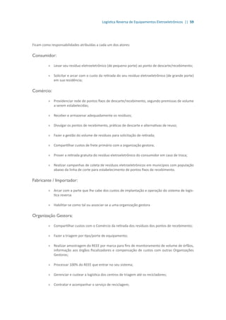 Logística Reversa de Equipamentos Eletroeletrônicos || 59
Ficam como responsabilidades atribuídas a cada um dos atores:
Consumidor:
»» Levar seu resíduo eletroeletrônico (de pequeno porte) ao ponto de descarte/recebimento;
»» Solicitar e arcar com o custo da retirada do seu resíduo eletroeletrônico (de grande porte)
em sua residência;
Comércio:
»» Providenciar rede de pontos fixos de descarte/recebimento, segundo premissas de volume
a serem estabelecidas;
»» Receber e armazenar adequadamente os resíduos;
»» Divulgar os pontos de recebimento, práticas de descarte e alternativas de reuso;
»» 	Fazer a gestão do volume de resíduos para solicitação de retirada;
»» 	Compartilhar custos de frete primário com a organização gestora;
»» Prover a retirada gratuita do resíduo eletroeletrônico do consumidor em caso de troca;
»» Realizar campanhas de coleta de resíduos eletroeletrônicos em municípios com população
abaixo da linha de corte para estabelecimento de pontos fixos de recebimento.
Fabricante / Importador:
»» Arcar com a parte que lhe cabe dos custos de implantação e operação do sistema de logís-
tica reversa
»» Habilitar-se como tal ou associar-se a uma organização gestora
Organização Gestora:
»» Compartilhar custos com o Comércio da retirada dos resíduos dos pontos de recebimento;
»» Fazer a triagem por tipo/porte de equipamento;
»» Realizar amostragem do REEE por marca para fins de monitoramento de volume de órfãos,
informação aos órgãos fiscalizadores e compensação de custos com outras Organizações
Gestoras;
»» Processar 100% do REEE que entrar no seu sistema;
»» Gerenciar e custear a logística dos centros de triagem até os recicladores;
»» Contratar e acompanhar o serviço de reciclagem;
 