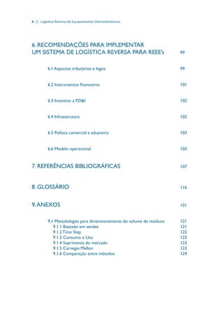 6 || Logística Reversa de Equipamentos Eletroeletrônicos
6. RECOMENDAÇÕES PARA IMPLEMENTAR	
UM SISTEMA DE LOGÍSTICA REVERSA PARA REEE’s 		 99
6.1 Aspectos tributários e legais						 99
6.2 Instrumentos financeiros						 101
6.3 Incentivo a P,D&I								 102
6.4 Infraestrutura								 102
6.5 Política comercial e aduaneira						 103
6.6 Modelo operacional							 103
7. REFERÊNCIAS BIBLIOGRÁFICAS					 107
8. GLOSSÁRIO									 116
9.ANEXOS									 121
9.1 Metodologias para dimensionamento do volume de resíduos		 121
9.1.1 Baseado em vendas							 121
9.1.2 Time Step								 122
9.1.3 Consumo e Uso							 123
9.1.4 Suprimento do mercado						 123
9.1.5 Carnegie Mellon							 123
9.1.6 Comparação entre métodos					 124
 