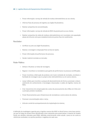 60 || Logística Reversa de Equipamentos Eletroeletrônicos
»» Prover informação e serviço de retirada de resíduo eletroeletrônico ao seu cliente;
»» Informar fluxo do processo de logística aos órgãos fiscalizadores;
»» Realizar campanhas de conscientização;
»» Prover informação e serviço de retirada de REEE de grande porte ao seu cliente;
»» Realizar campanhas de coleta de resíduos eletroeletrônicos em municípios com população
abaixo da linha de corte para estabelecimento de pontos fixos de recebimento.
Reciclador:
»» Certificar-se junto aos órgão fiscalizadores;
»» Realizar a reciclagem e disposição final correta do rejeito;
»» Prover informações de performance do processo;
»» Vender material reciclado ao mercado;
Poder Público:
»» Atribuir e fiscalizar as metas de reciclagem;
»» Regular e incentivar os recicladores para ganho de performance no processo (certificação);
»» Prover incentivos a fabricação de produtos com maior conteúdo de reciclados, recicláveis e
facilidade de reciclagem seja no próprio setor eletroeletrônico ou em outros setores;
»» Lançar editais para incentivo a pesquisa & desenvolvimento de forma a promover o desen-
volvimento de conhecimento e tecnologias relacionadas à cadeia da logística reversa de
REEE;
»» Criar mecanismos de compensação dos custos de processamento dos órfãos em linha com
o princípio protetor-recebedor;
»» Prover financiamentos para infraestrutura de recicladoras e outros atores do sistema;
»» Promover conscientização sobre o tema;
»» Articular comitê de acompanhamento da implantação do sistema;
»»
A definição da modelagem sugerida para a logística reversa dos REEE no Brasil tomou como base premis-
sas que ao longo do estudo foram identificadas como relevantes para potencializar o impacto do modelo
frente aos desafios colocados pela PNRS, definidas anteriormente neste estudo. Levou-se em conta as
referências analisadas e os pontos positivos e negativos de cada caso.
 