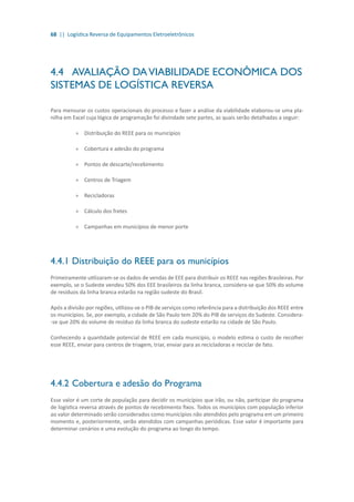 68 || Logística Reversa de Equipamentos Eletroeletrônicos
4.4	 AVALIAÇÃO DAVIABILIDADE ECONÔMICA DOS
SISTEMAS DE LOGÍSTICA REVERSA
Para mensurar os custos operacionais do processo e fazer a análise da viabilidade elaborou-se uma pla-
nilha em Excel cuja lógica de programação foi divindade sete partes, as quais serão detalhadas a seguir:
»» Distribuição do REEE para os municípios
»» Cobertura e adesão do programa
»» Pontos de descarte/recebimento
»» Centros de Triagem
»» Recicladoras
»» Cálculo dos fretes
»» Campanhas em municípios de menor porte
4.4.1	Distribuição do REEE para os municípios
Primeiramente utilizaram-se os dados de vendas de EEE para distribuir os REEE nas regiões Brasileiras. Por
exemplo, se o Sudeste vendeu 50% dos EEE brasileiros da linha branca, considera-se que 50% do volume
de resíduos da linha branca estarão na região sudeste do Brasil.
Após a divisão por regiões, utilizou-se o PIB de serviços como referência para a distribuição dos REEE entre
os municípios. Se, por exemplo, a cidade de São Paulo tem 20% do PIB de serviços do Sudeste. Considera-
-se que 20% do volume de resíduo da linha branca do sudeste estarão na cidade de São Paulo.
Conhecendo a quantidade potencial de REEE em cada município, o modelo estima o custo de recolher
esse REEE, enviar para centros de triagem, triar, enviar para as recicladoras e reciclar de fato.
4.4.2	Cobertura e adesão do Programa
Esse valor é um corte de população para decidir os municípios que irão, ou não, participar do programa
de logística reversa através de pontos de recebimento fixos. Todos os municípios com população inferior
ao valor determinado serão considerados como municípios não atendidos pelo programa em um primeiro
momento e, posteriormente, serão atendidos com campanhas periódicas. Esse valor é importante para
determinar cenários e uma evolução do programa ao longo do tempo.
 