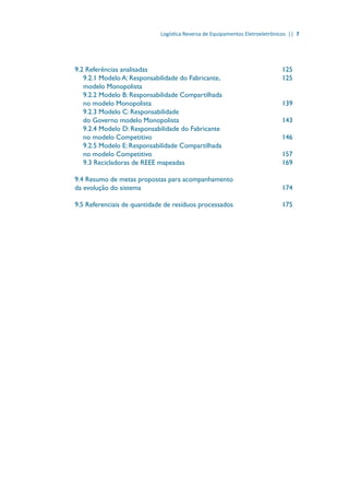 Logística Reversa de Equipamentos Eletroeletrônicos || 7
9.2 Referências analisadas							 125
9.2.1 Modelo A: Responsabilidade do Fabricante,			 125
modelo Monopolista	
9.2.2 Modelo B: Responsabilidade Compartilhada
no modelo Monopolista							 139
9.2.3 Modelo C: Responsabilidade
do Governo modelo Monopolista					 143
9.2.4 Modelo D: Responsabilidade do Fabricante
no modelo Competitivo							 146
9.2.5 Modelo E: Responsabilidade Compartilhada
no modelo Competitivo							 157
9.3 Recicladoras de REEE mapeadas					 169
9.4 Resumo de metas propostas para acompanhamento
da evolução do sistema							 174
9.5 Referenciais de quantidade de resíduos processados			 175
 
