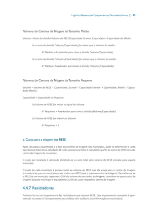 Logística Reversa de Equipamentos Eletroeletrônicos || 73
Número de Centros de Triagem de Tamanho Médio
Volume = Resto da divisão Volume de REEE/Capacidade Grande; Capacidade = Capacidade do Médio:
	 Se o resto da divisão (Volume/Capacidade) for maior que o mínimo do médio:
		 N° Médios = Arredondar para cima a divisão (Volume/Capacidade)
	 Se o resto da divisão (Volume /Capacidade) for menor que o mínimo do médio:
		 N° Médios= Arredondar para baixo a divisão (Volume /Capacidade)
Número de Centros de Triagem de Tamanho Pequeno
Volume = Volume de REEE – [Quantidade_Grande * Capacidade Grande + Quantidade_Médio * Capaci-
dade Médio];
Capacidade = Capacidade do Pequeno:
	 Se Volume de REEE for maior ou igual ao Volume
		 N° Pequenos = Arredondar para cima a divisão (Volume/Capacidade)
	 Se Volume de REEE for menor ao Volume
		 N° Pequenos = 0
d. Custo para a triagem dos REEE
Após calculada a quantidade e o tipo dos centros de triagem nos municípios, pode-se determinar o custo
operacional total dessa atividade. O custo operacional total é calculado à partir da soma do OPEX de cada
centro de triagem do município.
O custo por tonelada é calculado dividindo-se o custo total pelo volume de REEE enviado para aquele
município.
O custo de cada município é proporcional ao volume de REEE que ele envia para o centro de triagem
(considera-se que um município envia todo o seu REEE para o mesmo centro de triagem). Dessa forma, se
o REEE de um município representa 20% do volume de um centro de triagem, considera-se que o custo de
triagem daquele município é equivalente a 20% do custo respectivo centro de triagem.
4.4.7	Recicladoras
Primeiro fez-se um mapeamento das recicladoras que operam REEE. Esse mapeamento completo é apre-
sentado no anexo 9.3 (mapeamento secundário sem auditoria das informações encontradas).
 
