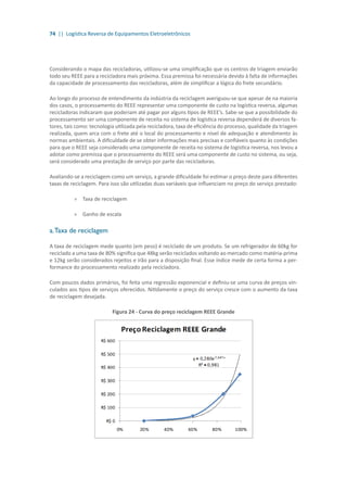 74 || Logística Reversa de Equipamentos Eletroeletrônicos
Considerando o mapa das recicladoras, utilizou-se uma simplificação que os centros de triagem enviarão
todo seu REEE para a recicladora mais próxima. Essa premissa foi necessária devido à falta de informações
da capacidade de processamento das recicladoras, além de simplificar a lógica do frete secundário.
Ao longo do processo de entendimento da indústria da reciclagem averiguou-se que apesar de na maioria
dos casos, o processamento do REEE representar uma componente de custo na logística reversa, algumas
recicladoras indicaram que poderiam até pagar por alguns tipos de REEE’s. Sabe-se que a possibilidade do
processamento ser uma componente de receita no sistema de logística reversa dependerá de diversos fa-
tores, tais como: tecnologia utilizada pela recicladora, taxa de eficiência do processo, qualidade da triagem
realizada, quem arca com o frete até o local do processamento e nível de adequação e atendimento às
normas ambientais. A dificuldade de se obter informações mais precisas e confiáveis quanto às condições
para que o REEE seja considerado uma componente de receita no sistema de logística reversa, nos levou a
adotar como premissa que o processamento do REEE será uma componente de custo no sistema, ou seja,
será considerado uma prestação de serviço por parte das recicladoras.
Avaliando-se a reciclagem como um serviço, a grande dificuldade foi estimar o preço deste para diferentes
taxas de reciclagem. Para isso são utilizadas duas variáveis que influenciam no preço do serviço prestado:
»» Taxa de reciclagem
»» Ganho de escala
a.Taxa de reciclagem
A taxa de reciclagem mede quanto (em peso) é reciclado de um produto. Se um refrigerador de 60kg for
reciclado a uma taxa de 80% significa que 48kg serão reciclados voltando ao mercado como matéria-prima
e 12kg serão considerados rejeitos e irão para a disposição final. Esse índice mede de certa forma a per-
formance do processamento realizado pela recicladora.
Com poucos dados primários, foi feita uma regressão exponencial e definiu-se uma curva de preços vin-
culados aos tipos de serviços oferecidos. Nitidamente o preço do serviço cresce com o aumento da taxa
de reciclagem desejada.
Figura 24 - Curva do preço reciclagem REEE Grande
 