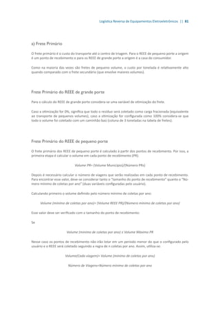 Logística Reversa de Equipamentos Eletroeletrônicos || 81
a) Frete Primário
O frete primário é o custo do transporte até o centro de triagem. Para o REEE de pequeno porte a origem
é um ponto de recebimento e para os REEE de grande porte a origem é a casa do consumidor.
Como na maioria das vezes são fretes de pequeno volume, o custo por tonelada é relativamente alto
quando comparado com o frete secundário (que envolve maiores volumes).
Frete Primário do REEE de grande porte
Para o cálculo do REEE de grande porte considera-se uma variável de otimização do frete.
Caso a otimização for 0%, significa que todo o resíduo será coletado como carga fracionada (equivalente
ao transporte de pequenos volumes), caso a otimização for configurada como 100% considera-se que
todo o volume foi coletado com um caminhão baú (coluna de 3 toneladas na tabela de fretes).
Frete Primário do REEE de pequeno porte
O frete primário dos REEE de pequeno porte é calculado à partir dos pontos de recebimento. Por isso, a
primeira etapa é calcular o volume em cada ponto de recebimento (PR).
Volume PR= (Volume Município)/(Número PRs)
Depois é necessário calcular o número de viagens que serão realizadas em cada ponto de recebimento.
Para encontrar esse valor, deve-se considerar tanto o “tamanho do ponto de recebimento” quanto o “Nú-
mero mínimo de coletas por ano” (duas variáveis configuradas pelo usuário).
Calculando primeiro o volume definido pelo número mínimo de coletas por ano:
Volume (mínimo de coletas por ano)= (Volume REEE PR)/(Número mínimo de coletas por ano)
Esse valor deve ser verificado com o tamanho do ponto de recebimento:
Se
Volume (mínimo de coletas por ano) ≤ Volume Máximo PR
Nesse caso os pontos de recebimento não irão lotar em um período menor do que o configurado pelo
usuário e o REEE será coletado seguindo a regra de n coletas por ano. Assim, utiliza-se:
Volume(Cada viagem)= Volume (mínimo de coletas por ano)
Número de Viagens=Número mínimo de coletas por ano
 