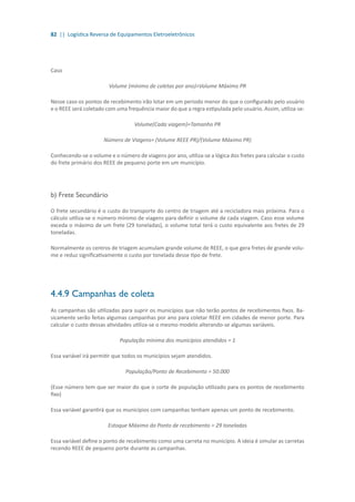 82 || Logística Reversa de Equipamentos Eletroeletrônicos
Caso
Volume (mínimo de coletas por ano)>Volume Máximo PR
Nesse caso os pontos de recebimento irão lotar em um período menor do que o configurado pelo usuário
e o REEE será coletado com uma frequência maior do que a regra estipulada pelo usuário. Assim, utiliza-se:
Volume(Cada viagem)=Tamanho PR
Número de Viagens= (Volume REEE PR)/(Volume Máximo PR)
Conhecendo-se o volume e o número de viagens por ano, utiliza-se a lógica dos fretes para calcular o custo
do frete primário dos REEE de pequeno porte em um município.
	
b) Frete Secundário
O frete secundário é o custo do transporte do centro de triagem até a recicladora mais próxima. Para o
cálculo utiliza-se o número mínimo de viagens para definir o volume de cada viagem. Caso esse volume
exceda o máximo de um frete (29 toneladas), o volume total terá o custo equivalente aos fretes de 29
toneladas.
Normalmente os centros de triagem acumulam grande volume de REEE, o que gera fretes de grande volu-
me e reduz significativamente o custo por tonelada desse tipo de frete.
4.4.9 Campanhas de coleta
As campanhas são utilizadas para suprir os municípios que não terão pontos de recebimentos fixos. Ba-
sicamente serão feitas algumas campanhas por ano para coletar REEE em cidades de menor porte. Para
calcular o custo dessas atividades utiliza-se o mesmo modelo alterando-se algumas variáveis.
População mínima dos municípios atendidos = 1
Essa variável irá permitir que todos os municípios sejam atendidos.
População/Ponto de Recebimento = 50.000
(Esse número tem que ser maior do que o corte de população utilizado para os pontos de recebimento
fixo)
Essa variável garantirá que os municípios com campanhas tenham apenas um ponto de recebimento.
Estoque Máximo do Ponto de recebimento = 29 toneladas
Essa variável define o ponto de recebimento como uma carreta no município. A ideia é simular as carretas
recendo REEE de pequeno porte durante as campanhas.
 
