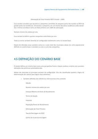 Logística Reversa de Equipamentos Eletroeletrônicos || 83
Otimização do Frete Primário REEE Grande = 100%	
Essa variável considera que durante as campanhas caminhões de pequeno porte irão receber os REEE de
grande porte nas residências. Simulando a campanha, em um mesmo dia várias residências serão atendi-
das e iremos considerar como um frete primário com 100% de otimização.
Número mínimo de coletas por ano	
Essa variável irá definir quantas campanhas serão feitas por ano.
Todas as outras variáveis deverão ser configuradas exatamente como no cenário base.
Depois de alteradas essas variáveis soma-se o custo total dos municípios abaixo do corte populacional
definido no cenário base e considera-se este o custo das campanhas.
4.5 DEFINIÇÃO DO CENÁRIO BASE
O estudo definiu um cenário base como uma perspectiva futura e depois analisou cenários com possíveis
alterações das premissas preestabelecidas.
Abaixo são elencadas as principais variáveis de configuração. Elas são classificadas quando a lógica da
determinação dos valores (que seguiu duas vertentes):
»» 	Variáveis definidas das referências internacionais e/ou contexto
	 Adesão
	 Número mínimo de coletas por ano
	 Estoque Máximo do Ponto de Recebimento
	 Termo de doação
	 Impostos
	 População/Ponto de Recebimento
	 Otimização do Frete Primário
	 Taxa de Reciclagem do REEE
	 Ganho de escala da reciclagem
 