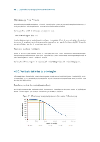 86 || Logística Reversa de Equipamentos Eletroeletrônicos
Otimização do Frete Primário:
Considerando que é extremamente custoso o transporte fracionado, é possível que rapidamente as orga-
nizações gestoras atinjam patamares altos de otimização do frete primário.
Por isso, definiu-se 65% de otimização para o cenário base.
Taxa de Reciclagem do REEE:
Analisando o exemplo do Japão, taxas de reciclagem elevadas são difíceis de serem atingidas e demandam
um tempo de amadurecimento do programa. Por isso, definiu-se a taxa de Reciclagem do REEE de grande
porte em 75% e a taxa dos de pequeno porte em 65%.
Ganho de escala da reciclagem:
Como as recicladoras trabalham abaixo da capacidade instalada, com o aumento da demanda provavel-
mente os preços irão diminuir. Além disso, é possível que com a melhoria das tecnologias empregadas a
reciclagem seja mais efetiva e gere mais receitas.
Por isso, foi definido um ganho de escala de 20% para o REEE grande e 30% para o REEE pequeno.
4.5.2	Variáveis definidas da otimização
Alguns variáveis são definidas à partir de cenários e simulações do modelo utilizado. Para defini-las as ou-
tras variáveis foram consideradas constantes (de acordo com as premissas definidas anteriormente) para
encontrar o ponto ótimo.
População mínima dos municípios atendidos:
Foram feitas análises em diferentes cortes populacionais para definir o seu ponto ótimo. As populações
foram escolhidas para que existisse uma diminuição de 4% da cobertura.
Figura 27 - Diferentes cortes populacionais com diferença de 4% da cobertura
 