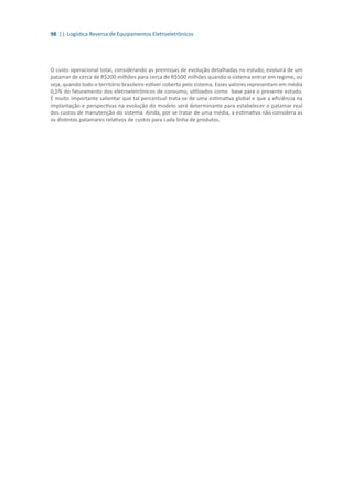 98 || Logística Reversa de Equipamentos Eletroeletrônicos
O custo operacional total, considerando as premissas de evolução detalhadas no estudo, evoluirá de um
patamar de cerca de R$200 milhões para cerca de R$500 milhões quando o sistema entrar em regime, ou
seja, quando todo o território brasileiro estiver coberto pelo sistema. Esses valores representam em média
0,5% do faturamento dos eletroeletrônicos de consumo, utilizados como base para o presente estudo.
É muito importante salientar que tal percentual trata-se de uma estimativa global e que a eficiência na
implantação e perspectivas na evolução do modelo será determinante para estabelecer o patamar real
dos custos de manutenção do sistema. Ainda, por se tratar de uma média, a estimativa não considera as
os distintos patamares relativos de custos para cada linha de produtos.
 
