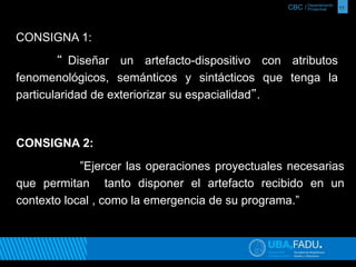 CBC / 11 Departamento 
Proyectual 
CONSIGNA 1: 
“ Diseñar un artefacto-dispositivo con atributos 
fenomenológicos, semánticos y sintácticos que tenga la 
particularidad de exteriorizar su espacialidad”. 
CONSIGNA 2: 
”Ejercer las operaciones proyectuales necesarias 
que permitan tanto disponer el artefacto recibido en un 
contexto local , como la emergencia de su programa.” 
 