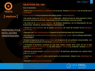 CBC / 4 Departamento 
Proyectual 
OBJETIVOS DEL CBC 
Que el estudiante : 
• Afiance sus conocimientos y habilidades en el uso de diversos lenguajes y en el manejo de la 
información. 
• Tome conciencia de la importancia del trabajo grupal e interdisciplinario. 
• Se oriente hacia una elección de carrera adecuada , desde el punto de vista personal, y hacia 
una futura ubicación profesional relacionada con las necesidades de la comunidad. 
• Se inicie en el conocimiento científico de diversas disciplinas y en la interpretación de sus 
fundamentos filosóficos, epistemológicos y metodológicos. 
• Asuma la responsabilidad de su propio aprendizaje de modo de iniciarse en la educación 
permanente. 
• Adquiera una visión interdisciplinaria respecto de las distintas áreas del conocimiento. 
• Se inicie en la consideración de los problemas y situaciones reales con un enfoque sistemático 
y metodológico. 
• Evalúe la importancia de los valores éticos en el ejercicio de una profesión comprometida con 
el medio social y tendiente a fomentar la convivencia democrática y en paz. 
• Centralizar el quehacer encarado en que todo nuestro trabajo tiene razón de ser si está 
dispuesto a mejorar el nivel de vida. Es decir tomar al hombre y su ambiente siempre como fin 
último de nuestra actividad. 
• Valorizar la opinión propia respetando el pluralismo de opiniones, generando una actitud crítica 
y de auto reflexión. 
• Incentivar la investigación como aproximación al conocimiento. Adquirir una metodología de 
estudio. 
• Descubrir el placer por el conocimiento. 
TEXTO 
[ objetivos ] 
PROPEDEUTICA 
NIVELADORA 
ORIENTADORA 
 