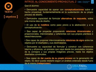 CBC / 5 Departamento 
Proyectual 
TEXTO 
[ objetivos ] 
INTROD. AL CONOCIMIENTO PROYECTUAL 2 
Que el alumno: 
• Demuestre capacidad de operar con sobre el 
hecho proyectual, fundamentalmente en la sustentación de su propio 
proceso de diseño. 
• Demuestre capacidad de formular sobre 
una misma idea de diseño. 
• El uso de como paso previo a la abstracción y a la 
conceptualización. 
• Sea capaz de proyectar proponiendo y 
proporcionales, intencionadas y coherentes con sus propios planteos e 
ideas/intenciones. 
• Sea capaz de proponer intencionalmente entre los 
objetos por él diseñados y sus destinatarios. 
• Demuestre su capacidad de formular y construir con coherencia 
interna y eficiencia, un proceso que vaya desde los postulados iniciales 
de la consigna y sus propias imágenes previas, hasta los objetos 
diseñados construidos. 
• Sea capaz de en la generación del 
objeto. Es decir pueda relatarlo según un análisis ordenado desde fuera 
de el mismo. . 
 